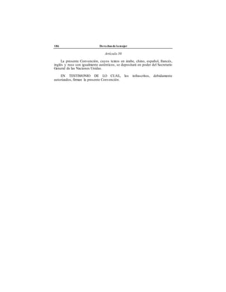 186 Derechos de la mujer
Artículo 30
La presente Convención, cuyos textos en árabe, chino, español, francés,
inglés y ruso son igualmente auténticos, se depositará en poder del Secretario
General de las Naciones Unidas.
EN TESTIMONIO DE LO CUAL, los infrascritos, debidamente
autorizados, firman la presente Convención.
 