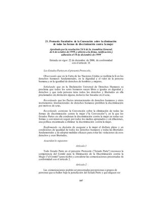 21. Protocolo Facultativo de la Convención sobre la eliminación
de todas las formas de discriminación contra la mujer
Aprobado porla resolución 54/4 de la Asamblea General,
de 6 de octubre de 1999,y abierto a la firma, ratificación y
adhesión el 10 de diciembre de 1999
Entrada en vigor: 22 de diciembre de 2000, de conformidad
con el artículo 16
Los Estados Partes en el presente Protocolo,
Observando que en la Carta de las Naciones Unidas se reafirma la fe en los
derechos humanos fundamentales, en la dignidad y el valor de la persona
humana y en la igualdad de derechos de hombres y mujeres,
Señalando que en la Declaración Universal de Derechos Humanos se
proclama que todos los seres humanos nacen libres e iguales en dignidad y
derechos y que toda persona tiene todos los derechos y libertades en ella
proclamados sin distinción alguna, inclusive las basadas en el sexo,
Recordando que los Pactos internacionales de derechos humanos y otros
instrumentos internacionales de derechos humanos prohíben la discriminación
por motivos de sexo,
Recordando asimismo la Convención sobre la eliminación de todas las
formas de discriminación contra la mujer ("la Convención"), en la que los
Estados Partes en ella condenan la discriminación contra la mujer en todas sus
formas y convienen en seguir, por todos los medios apropiados y sin dilaciones,
una política encaminada a eliminar la discriminación contra la mujer,
Reafirmando su decisión de asegurar a la mujer el disfrute pleno y en
condiciones de igualdad de todos los derechos humanos y todas las libertades
fundamentales y de adoptar medidas eficaces para evitar las violaciones de esos
derechos y esas libertades,
Acuerdan lo siguiente:
Artículo 1
Todo Estado Parte en el presente Protocolo ("Estado Parte") reconoce la
competencia del Comité para la Eliminación de la Discriminación contra la
Mujer ("el Comité") para recibir y considerar las comunicaciones presentadas de
conformidad con el artículo 2.
Artículo 2
Las comunicaciones podrán ser presentadas porpersonas o grupos de
personas que se hallen bajo la jurisdicción del Estado Parte y que aleguen ser
187
 
