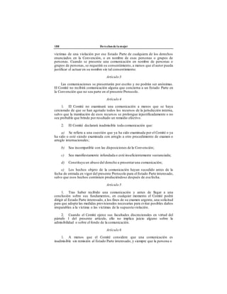 188 Derechos de la mujer
víctimas de una violación por ese Estado Parte de cualquiera de los derechos
enunciados en la Convención, o en nombre de esas personas o grupos de
personas. Cuando se presente una comunicación en nombre de personas o
grupos de personas, se requerirá su consentimiento, a menos que el autor pueda
justificar el actuar en su nombre sin tal consentimiento.
Artículo 3
Las comunicaciones se presentarán por escrito y no podrán ser anónimas.
El Comité no recibirá comunicación alguna que concierna a un Estado Parte en
la Convención que no sea parte en el presente Protocolo.
Artículo 4
1. El Comité no examinará una comunicación a menos que se haya
cerciorado de que se han agotado todos los recursos de la jurisdicción interna,
salvo que la tramitación de esos recursos se prolongue injustificadamente o no
sea probable que brinde por resultado un remedio efectivo.
2. El Comité declarará inadmisible toda comunicación que:
a) Se refiera a una cuestión que ya ha sido examinada por el Comité o ya
ha sido o esté siendo examinada con arreglo a otro procedimiento de examen o
arreglo internacionales;
b) Sea incompatible con las disposiciones de la Convención;
c) Sea manifiestamente infundada o esté insuficientemente sustanciada;
d) Constituya un abuso del derecho a presentaruna comunicación;
e) Los hechos objeto de la comunicación hayan sucedido antes de la
fecha de entrada en vigor del presente Protocolo para el Estado Parte interesado,
salvo que esos hechos continúen produciéndose después de esa fecha.
Artículo 5
1. Tras haber recibido una comunicación y antes de llegar a una
conclusión sobre sus fundamentos, en cualquier momento el Comité podrá
dirigir al Estado Parte interesado, a los fines de su examen urgente, una solicitud
para que adopte las medidas provisionales necesarias para evitar posibles daños
irreparables a la víctima o las víctimas de la supuestaviolación.
2. Cuando el Comité ejerce sus facultades discrecionales en virtud del
párrafo 1 del presente artículo, ello no implica juicio alguno sobre la
admisibilidad o sobre el fondo de la comunicación.
Artículo 6
1. A menos que el Comité considere que una comunicación es
inadmisible sin remisión al Estado Parte interesado, y siempre que la persona o
 
