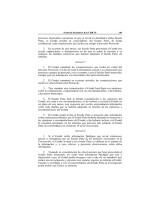 Protocolo Facultativo de la CEDCM 189
personas interesadas consientan en que se revele su identidad a dicho Estado
Parte, el Comité pondrá en conocimiento del Estado Parte, de forma
confidencial, toda comunicación que reciba con arreglo al presente Protocolo.
2. En un plazo de seis meses, ese Estado Parte presentará al Comité por
escrito explicaciones o declaraciones en las que se aclare la cuestión y se
indiquen las medidas correctivas que hubiere adoptado el Estado Parte, de
haberlas.
Artículo 7
1. El Comité examinará las comunicaciones que reciba en virtud del
presente Protocolo a la luz de toda la información puesta a su disposición por
personas o grupos de personas,o en su nombre, y por el Estado Parte interesado,
siempre que esa información sea transmitida a las partes interesadas.
2. El Comité examinará en sesiones privadas las comunicaciones que
reciba en virtud del presente Protocolo.
3. Tras examinar una comunicación, el Comité hará llegar sus opiniones
sobre la comunicación, conjuntamente con sus recomendaciones, si las hubiere,
a las partes interesadas.
4. El Estado Parte dará la debida consideración a las opiniones del
Comité, así como a sus recomendaciones, si las hubiere, y enviará al Comité, en
un plazo de seis meses, una respuesta por escrito, especialmente información
sobre toda medida que se hubiera adoptado en función de las opiniones y
recomendaciones del Comité.
5. El Comité podrá invitar al Estado Parte a presentar más información
sobre cualesquiera medidas que el Estado Parte hubiera adoptado en respuesta a
las opiniones o recomendaciones del Comité, si las hubiere, incluso, siel Comité
lo considera apropiado, en los informes que presente más adelante el Estado
Parte de conformidad con el artículo 18 de la Convención.
Artículo 8
1. Si el Comité recibe información fidedigna que revele violaciones
graves o sistemáticas por un Estado Parte de los derechos enunciados en la
Convención, el Comité invitará a ese Estado Parte a colaborar en el examen de
la información y, a esos efectos, a presentar observaciones sobre dicha
información.
2. Tomando en consideración las observaciones que haya presentado el
Estado Parte interesado, así como toda información fidedigna que esté a
disposición suya, el Comité podrá encargar a uno o más de sus miembros que
realice una investigación y presente con carácter urgente un informe al Comité.
Cuando se justifique y con el consentimiento del Estado Parte, la investigación
podrá incluir una visita a su territorio.
 