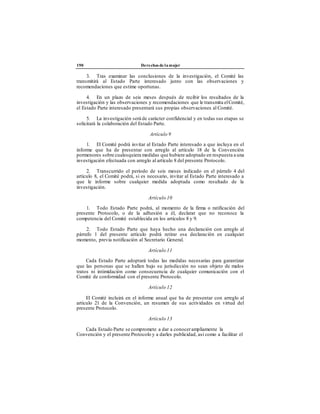 190 Derechos de la mujer
3. Tras examinar las conclusiones de la investigación, el Comité las
transmitirá al Estado Parte interesado junto con las observaciones y
recomendaciones que estime oportunas.
4. En un plazo de seis meses después de recibir los resultados de la
investigación y las observaciones y recomendaciones que le transmita elComité,
el Estado Parte interesado presentará sus propias observaciones al Comité.
5. La investigación será de carácter confidencial y en todas sus etapas se
solicitará la colaboración del Estado Parte.
Artículo 9
1. El Comité podrá invitar al Estado Parte interesado a que incluya en el
informe que ha de presentar con arreglo al artículo 18 de la Convención
pormenores sobre cualesquiera medidas que hubiere adoptado en respuesta a una
investigación efectuada con arreglo al artículo 8 del presente Protocolo.
2. Transcurrido el período de seis meses indicado en el párrafo 4 del
artículo 8, el Comité podrá, si es necesario, invitar al Estado Parte interesado a
que le informe sobre cualquier medida adoptada como resultado de la
investigación.
Artículo 10
1. Todo Estado Parte podrá, al momento de la firma o ratificación del
presente Protocolo, o de la adhesión a él, declarar que no reconoce la
competencia del Comité establecida en los artículos 8 y 9.
2. Todo Estado Parte que haya hecho una declaración con arreglo al
párrafo 1 del presente artículo podrá retirar esa declaración en cualquier
momento, previa notificación al Secretario General.
Artículo 11
Cada Estado Parte adoptará todas las medidas necesarias para garantizar
que las personas que se hallen bajo su jurisdicción no sean objeto de malos
tratos ni intimidación como consecuencia de cualquier comunicación con el
Comité de conformidad con el presente Protocolo.
Artículo 12
El Comité incluirá en el informe anual que ha de presentar con arreglo al
artículo 21 de la Convención, un resumen de sus actividades en virtud del
presente Protocolo.
Artículo 13
Cada Estado Parte se compromete a dar a conocerampliamente la
Convención y el presente Protocolo y a darles publicidad, así como a facilitar el
 