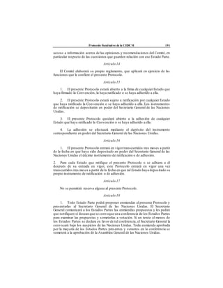 Protocolo Facultativo de la CEDCM 191
acceso a información acerca de las opiniones y recomendaciones del Comité, en
particular respecto de las cuestiones que guarden relación con ese Estado Parte.
Artículo 14
El Comité elaborará su propio reglamento, que aplicará en ejercicio de las
funciones que le confiere el presente Protocolo.
Artículo 15
1. El presente Protocolo estará abierto a la firma de cualquier Estado que
haya firmado la Convención, la haya ratificado o se haya adherido a ella.
2. El presente Protocolo estará sujeto a ratificación por cualquier Estado
que haya ratificado la Convención o se haya adherido a ella. Los instrumentos
de ratificación se depositarán en poder del Secretario General de las Naciones
Unidas.
3. El presente Protocolo quedará abierto a la adhesión de cualquier
Estado que haya ratificado la Convención o se haya adherido aella.
4. La adhesión se efectuará mediante el depósito del instrumento
correspondiente en poder del Secretario General de las Naciones Unidas.
Artículo 16
1. El presente Protocolo entrará en vigor transcurridos tres meses a partir
de la fecha en que haya sido depositado en poder del Secretario General de las
Naciones Unidas el décimo instrumento de ratificación o de adhesión.
2. Para cada Estado que ratifique el presente Protocolo o se adhiera a él
después de su entrada en vigor, este Protocolo entrará en vigor una vez
transcurridos tres meses a partir de la fecha en que tal Estado haya depositado su
propio instrumento de ratificación o de adhesión.
Artículo 17
No se permitirá reserva alguna al presente Protocolo.
Artículo 18
1. Todo Estado Parte podrá proponer enmiendas al presente Protocolo y
presentarlas al Secretario General de las Naciones Unidas. El Secretario
General comunicará a los Estados Partes las enmiendas propuestas y les pedirá
que notifiquen si desean que se convoque una conferencia de los Estados Partes
para examinar las propuestas y someterlas a votación. Si un tercio al menos de
los Estados Partes se declara en favor de tal conferencia, el Secretario General la
convocará bajo los auspicios de las Naciones Unidas. Toda enmienda aprobada
por la mayoría de los Estados Partes presentes y votantes en la conferencia se
someterá a la aprobación de la Asamblea General de las Naciones Unidas.
 