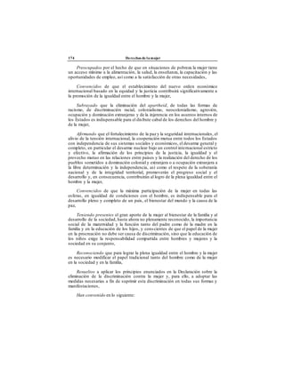 174 Derechos de la mujer
Preocupados por el hecho de que en situaciones de pobreza la mujer tiene
un acceso mínimo a la alimentación, la salud, la enseñanza, la capacitación y las
oportunidades de empleo, así como a la satisfacción de otras necesidades,
Convencidos de que el establecimiento del nuevo orden económico
internacional basado en la equidad y la justicia contribuirá significativamente a
la promoción de la igualdad entre el hombre y la mujer,
Subrayado que la eliminación del apartheid, de todas las formas de
racismo, de discriminación racial, colonialismo, neocolonialismo, agresión,
ocupación y dominación extranjeras y de la injerencia en los asuntos internos de
los Estados es indispensable para el disfrute cabal de los derechos del hombre y
de la mujer,
Afirmando que el fortalecimiento de la paz y la seguridad internacionales, el
alivio de la tensión internacional, la cooperación mutua entre todos los Estados
con independencia de sus sistemas sociales y económicos, el desarme general y
completo, en particular el desarme nuclear bajo un control internacional estricto
y efectivo, la afirmación de los principios de la justicia, la igualdad y el
provecho mutuo en las relaciones entre países y la realización del derecho de los
pueblos sometidos a dominación colonial y extranjera o a ocupación extranjera a
la libre determinación y la independencia, así como el respeto de la soberanía
nacional y de la integridad territorial, promoverán el progreso social y el
desarrollo y, en consecuencia, contribuirán al logro de la plena igualdad entre el
hombre y la mujer,
Convencidos de que la máxima participación de la mujer en todas las
esferas, en igualdad de condiciones con el hombre, es indispensable para el
desarrollo pleno y completo de un país, el bienestar del mundo y la causa de la
paz,
Teniendo presentes el gran aporte de la mujer al bienestar de la familia y al
desarrollo de la sociedad, hasta ahora no plenamente reconocido, la importancia
social de la maternidad y la función tanto del padre como de la madre en la
familia y en la educación de los hijos, y conscientes de que el papel de la mujer
en la procreación no debe ser causa de discriminación, sino que la educación de
los niños exige la responsabilidad compartida entre hombres y mujeres y la
sociedad en su conjunto,
Reconociendo que para lograr la plena igualdad entre el hombre y la mujer
es necesario modificar el papel tradicional tanto del hombre como de la mujer
en la sociedad y en la familia,
Resueltos a aplicar los principios enunciados en la Declaración sobre la
eliminación de la discriminación contra la mujer y, para ello, a adoptar las
medidas necesarias a fin de suprimir esta discriminación en todas sus formas y
manifestaciones,
Han convenido en lo siguiente:
 