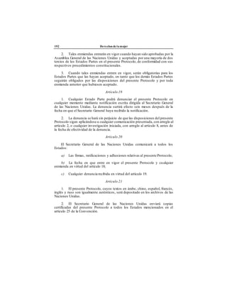 192 Derechos de la mujer
2. Tales enmiendas entrarán en vigor cuando hayan sido aprobadas por la
Asamblea General de las Naciones Unidas y aceptadas por una mayoría de dos
tercios de los Estados Partes en el presente Protocolo, de conformidad con sus
respectivos procedimientos constitucionales.
3. Cuando tales enmiendas entren en vigor, serán obligatorias para los
Estados Partes que las hayan aceptado, en tanto que los demás Estados Partes
seguirán obligados por las disposiciones del presente Protocolo y por toda
enmienda anterior que hubiesen aceptado.
Artículo 19
1. Cualquier Estado Parte podrá denunciar el presente Protocolo en
cualquier momento mediante notificación escrita dirigida al Secretario General
de las Naciones Unidas. La denuncia surtirá efecto seis meses después de la
fecha en que el Secretario General haya recibido la notificación.
2. La denuncia se hará sin perjuicio de que las disposiciones del presente
Protocolo sigan aplicándose a cualquier comunicación presentada, con arreglo al
artículo 2, o cualquier investigación iniciada, con arreglo al artículo 8, antes de
la fecha de efectividad de la denuncia.
Artículo 20
El Secretario General de las Naciones Unidas comunicará a todos los
Estados:
a) Las firmas, ratificaciones y adhesiones relativas al presente Protocolo;
b) La fecha en que entre en vigor el presente Protocolo y cualquier
enmienda en virtud del artículo 18;
c) Cualquier denuncia recibida en virtud del artículo 19.
Artículo 21
1. El presente Protocolo, cuyos textos en árabe, chino, español, francés,
inglés y ruso son igualmente auténticos, será depositado en los archivos de las
Naciones Unidas.
2. El Secretario General de las Naciones Unidas enviará copias
certificadas del presente Protocolo a todos los Estados mencionados en el
artículo 25 de la Convención.
 