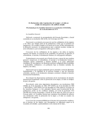 22. Declaración sobre la protección de la mujer y el niño en
estados de emergencia o de conflicto armado
Proclamada por la Asamblea General en su resolución 3318 (XXIX),
de 14 de diciembre de 1974
La Asamblea General,
Habiendo examinado la recomendación del Consejo Económico y Social
contenida en su resolución 1861 (LVI), de 16 de mayo de 1974,
Expresando su profunda preocupación por los sufrimientos de las mujeres
y los niños que forman parte de las poblaciones civiles que en períodos de
emergencia o de conflicto armado en la lucha por la paz, la libre determinación,
la liberación nacional y la independencia muy a menudo resultan víctimas de
actos inhumanos y por consiguiente sufren graves daños,
Consciente de los sufrimientos de las mujeres y los niños en muchas
regiones del mundo, en especial en las sometidas a la opresión, la agresión, el
colonialismo, el racismo, la dominación foránea y la subyugación extranjera,
Profundamente preocupada por el hecho de que, a pesar de una condena
general e inequívoca, el colonialismo, el racismo y la dominación foránea y
extranjera siguen sometiendo a muchos pueblos a su yugo, aplastando
cruelmente los movimientos de liberación nacional e infligiendo graves pérdidas
e incalculables sufrimientos a la población bajo su dominio, incluidas las
mujeres y los niños,
Deplorando que se sigan cometiendo graves atentados contra las libertades
fundamentales y la dignidad de la persona humana y que las Potencias
coloniales, racistas y de dominación extranjera continúen violando el derecho
internacional humanitario,
Recordando las disposiciones pertinentes de los instrumentos de derecho
internacional humanitario sobre la protección de la mujer y el niño en tiempos
de paz y de guerra,
Recordando, entre otros importantes documentos, sus resoluciones 2444
(XXIII), de 19 de diciembre de 1968, 2597 (XXIV), de 16 de diciembre de 1969
y 2674 (XXV) y 2675 (XXV), de 9 de diciembre de 1970, relativas al respeto de
los derechos humanos y a los principios básicos para la protección de las
poblaciones civiles en los conflictos armados, así como la resolución 1515
(XLVIII) del Consejo Económico y Social, de 28 de mayo de 1970, en la que el
Consejo pidió a la Asamblea General que examinara la posibilidad de redactar
una declaración sobre la protección de la mujer y el niño en estados de
emergencia o de guerra,
Consciente de su responsabilidad por el destino de la generación venidera y
por el destino de las madres, que desempeñan un importante papel en la
sociedad, en la familia y particularmente en la crianza de los hijos,
193
 