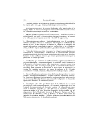 194 Derechos de la mujer
Teniendo presente la necesidad de proporcionar una protección especial a
las mujeres y los niños, que forman parte de las poblaciones civiles,
Proclama solemnemente la presente Declaración sobre la protección de la
mujer y el niño en estados de emergencia o de conflicto armado e insta a todos
los Estados Miembros a que la observen estrictamente:
1. Quedan prohibidos y serán condenados los ataques y bombardeos contra la
población civil, que causa sufrimientos indecibles particularmente a las mujeres
y los niños, que constituyen el sector más vulnerable de la población,
2. El empleo de armas químicas y bacteriológicas en el curso de operaciones
militares constituye una de las violaciones más flagrantes del Protocolo de
Ginebra de 1925, de los convenios de Ginebra de 1949 y de los principios del
derecho internacional humanitario, y ocasiona muchas bajas en las poblaciones
civiles, incluidos mujeres y niños indefensos, y será severamente condenado.
3. Todos los Estados cumplirán plenamente las obligaciones que les imponen
el Protocolo de Ginebra de 1925 y los Convenios de Ginebra de 1949, así como
otros instrumentos de derecho internacional relativos al respeto de los derechos
humanos en los conflictos armados, que ofrecen garantías importantes para la
protección de la mujer y el niño.
4. Los Estados que participen en conflictos armados, operaciones militares en
territorios extranjeros u operaciones militares en territorios todavía sometidos a
la dominación colonial desplegarán todos los esfuerzos necesarios para evitar a
las mujeres y los niños los estragos de la guerra. Se tomarán todas las medidas
necesarias para garantizar la prohibición de actos como la persecución, la
tortura, las medidas punitivas, los tratos degradantes y la violencia,
especialmente contra la parte de la población civil formada pormujeres y niños.
5. Se considerarán actos criminales todas las formas de represión y los tratos
crueles e inhumanos de las mujeres y los niños, incluidos la reclusión, la tortura,
las ejecuciones, las detenciones en masa, los castigos colectivos, la destrucción
de viviendas y el desalojo forzoso, que cometan los beligerantes en el curso de
operaciones militares o en territorios ocupados.
6. Las mujeres y los niños que formen parte de la población civil y que se
encuentren en situaciones de emergencia y en conflictos armados en la lucha por
la paz, la libre determinación, la liberación nacional y la independencia, o que
vivan en territorios ocupados, no serán privados de alojamiento, alimentos,
asistencia médica ni de otros derechos inalienables, de conformidad con las
disposiciones de la Declaración Universal de Derechos Humanos, el Pacto
Internacional de Derechos Civiles y Políticos, el Pacto Internacional de
Derechos Económicos, Sociales y Culturales, la Declaración de los Derechos del
Niño y otros instrumentos de derecho internacional.
 