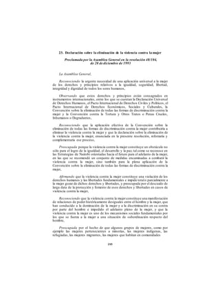 23. Declaración sobre la eliminación de la violencia contra la mujer
Proclamada por la Asamblea General en la resolución 48/104,
de 20 de diciembre de 1993
La Asamblea General,
Reconociendo la urgente necesidad de una aplicación universal a la mujer
de los derechos y principios relativos a la igualdad, seguridad, libertad,
integridad y dignidad de todos los seres humanos,
Observando que estos derechos y principios están consagrados en
instrumentos internacionales, entre los que se cuentan la Declaración Universal
de Derechos Humanos, el Pacto Internacional de Derechos Civiles y Políticos, el
Pacto Internacional de Derechos Económicos, Sociales y Culturales, la
Convención sobre la eliminación de todas las formas de discriminación contra la
mujer y la Convención contra la Tortura y Otros Tratos o Penas Crueles,
Inhumanos o Degradantes,
Reconociendo que la aplicación efectiva de la Convención sobre la
eliminación de todas las formas de discriminación contra la mujer contribuiría a
eliminar la violencia contra la mujer y que la declaración sobre la eliminación de
la violencia contra la mujer, enunciada en la presente resolución, reforzaría y
complementaría ese proceso,
Preocupada porque la violencia contra la mujer constituye un obstáculo no
sólo para el logro de la igualdad, el desarrollo y la paz, tal como se reconoce en
las Estrategias de Nairobi orientadas hacia el futuro para el adelanto de la mujer,
en las que se recomendó un conjunto de medidas encaminadas a combatir la
violencia contra la mujer, sino también para la plena aplicación de la
Convención sobre la eliminación de todas las formas de discriminación contra la
mujer,
Afirmando que la violencia contra la mujer constituye una violación de los
derechos humanos y las libertades fundamentales e impide totalo parcialmente a
la mujer gozar de dichos derechos y libertades, y preocupada por el descuido de
larga data de la protección y fomento de esos derechos y libertades en casos de
violencia contra la mujer,
Reconociendo que la violencia contra la mujerconstituye una manifestación
de relaciones de poder históricamente desiguales entre el hombre y la mujer, que
han conducido a la dominación de la mujer y a la discriminación en su contra
por parte del hombre e impedido el adelanto pleno de la mujer, y que la
violencia contra la mujer es uno de los mecanismos sociales fundamentales por
los que se fuerza a la mujer a una situación de subordinación respecto del
hombre,
Preocupada por el hecho de que algunos grupos de mujeres, como por
ejemplo las mujeres pertenecientes a minorías, las mujeres indígenas, las
refugiadas, las mujeres migrantes, las mujeres que habitan en comunidades
195
 