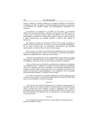196 Derechos de lamujer
rurales o remotas, las mujeres indigentes, las mujeres recluidas en instituciones
o detenidas,las niñas,las mujeres con discapacidades, las ancianas y las mujeres
en situaciones de conflicto armado son particularmente vulnerables a la
violencia,
Recordando la conclusión en el párrafo 23 del anexo a la resolución
1990/15 del Consejo Económico y Social, de 24 de mayo de 1990, en que se
reconoce que la violencia contra la mujer en la familia y en la sociedad se ha
generalizado y trasciende las diferencias de ingresos, clases sociales y culturas,
y debe contrarrestarse con medidas urgentes y eficaces para eliminar su
incidencia,
Recordando asimismo la resolución 1991/18 del Consejo Económico y
Social, de 30 de mayo de 1991, en la que el Consejo recomendó la preparación
de un marco general para un instrumento internacional que abordara
explícitamente la cuestión de la violencia contra la mujer,
Observando con satisfacción la función desempeñada por los movimientos
en pro de la mujer para que se preste más atención a la naturaleza, gravedad y
magnitud del problema de la violencia contra la mujer,
Alarmada por el hecho de que las oportunidades de que dispone la mujer
para lograr su igualdad jurídica, social, política y económica en la sociedad se
ven limitadas, entre otras cosas, por una violencia continua y endémica,
Convencida de que, a la luz de las consideraciones anteriores, se requieren
una definición clara y completa de la violencia contra la mujer, una formulación
clara de los derechos que han de aplicarse a fin de lograr la eliminación de la
violencia contra la mujer en todas sus formas, un compromiso por parte de los
Estados de asumir sus responsabilidades, y un compromiso de la comunidad
internacional para eliminar la violencia contra la mujer,
Proclama solemnemente la siguiente Declaración sobre la eliminación dela
violencia contra la mujer e insta a que se hagan todos los esfuerzos posibles para
que sea universalmente conocida y respetada:
Artículo 1
A los efectos de la presente Declaración, por "violencia contra la mujer" se
entiende todo acto de violencia basado en la pertenencia al sexo femenino que
tenga o pueda tener como resultado un daño o sufrimiento físico, sexual o
psicológico para la mujer, así como las amenazas de tales actos, la coacción o la
privación arbitraria de la libertad, tanto si se producen en la vida pública como
en la vida privada.
Artículo 2
Se entenderá que la violencia contra la mujer abarca los siguientes actos,
aunque sin limitarse a ellos:
 
