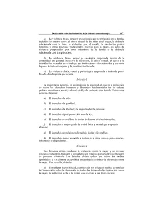 Declaración sobre la eliminación de la violencia contra la mujer 197
a) La violencia física, sexual y psicológica que se produzca en la familia,
incluidos los malos tratos, el abuso sexual de las niñas en el hogar, la violencia
relacionada con la dote, la violación por el marido, la mutilación genital
femenina y otras prácticas tradicionales nocivas para la mujer, los actos de
violencia perpetrados por otros miembros de la familia y la violencia
relacionada con la explotación;
b) La violencia física, sexual y sicológica perpetrada dentro de la
comunidad en general, inclusive la violación, el abuso sexual, el acoso y la
intimidación sexuales en el trabajo, en instituciones educacionales y en otros
lugares, la trata de mujeres y la prostitución forzada;
c) La violencia física, sexual y psicológica perpetrada o tolerada por el
Estado, dondequiera que ocurra.
Artículo 3
La mujer tiene derecho, en condiciones de igualdad, al goce y la protección
de todos los derechos humanos y libertades fundamentales en las esferas
política, económica, social, cultural, civil y de cualquier otra índole. Entre estos
derechos figuran:
a) El derecho a la vida;
b) El derecho a la igualdad;
c) El derecho a la libertad y la seguridad de la persona;
d) El derecho a igual protección ante la ley;
e) El derecho a verse libre de todas las formas de discriminación;
f) El derecho al mayor grado de salud física y mental que se pueda
alcanzar;
g) El derecho a condiciones de trabajo justas y favorables;
h) El derecho a no ser sometida a tortura,ni a otros tratos o penas crueles,
inhumanos o degradantes.
Artículo 4
Los Estados deben condenar la violencia contra la mujer y no invocar
ninguna costumbre, tradición o consideración religiosa para eludir su obligación
de procurar eliminarla. Los Estados deben aplicar por todos los medios
apropiados y sin demora una política encaminada a eliminar la violencia contra
la mujer. Con este fin, deberán:
a) Considerar la posibilidad, cuando aún no lo hayan hecho, de ratificar
la Convención sobre la eliminación de todas las formas de discriminación contra
la mujer, de adherirse a ella o de retirar sus reservas a esa Convención;
 