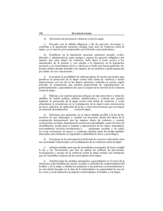 198 Derechos de la mujer
b) Abstenerse de practicar la violencia contra la mujer;
c) Proceder con la debida diligencia a fin de prevenir, investigar y,
conforme a la legislación nacional, castigar todo acto de violencia contra la
mujer, ya se trate de actos perpetrados por el Estado o por particulares;
d) Establecer, en la legislación nacional, sanciones penales, civiles,
laborales y administrativas, para castigar y reparar los agravios infligidos a las
mujeres que sean objeto de violencia; debe darse a éstas acceso a los
mecanismos de la justicia y, con arreglo a lo dispuesto en la legislación
nacional, a un resarcimiento justo y eficaz por el daño que hayan padecido; los
Estados deben además informar a las mujeres de sus derechos a pedir reparación
por medio de esos mecanismos;
e) Considerar la posibilidad de elaborar planes de acción nacionales para
promover la protección de la mujer contra toda forma de violencia o incluir
disposiciones con ese fin en los planes existentes, teniendo en cuenta, según
proceda, la cooperación que puedan proporcionar las organizaciones no
gubernamentales, especialmente las que se ocupan de la cuestión de la violencia
contra la mujer;
f) Elaborar, con carácter general, enfoques de tipo preventivo y todas las
medidas de índole jurídica, política, administrativa y cultural que puedan
fomentar la protección de la mujer contra toda forma de violencia, y evitar
eficazmente la reincidencia en la victimización de la mujer como consecuencia
de leyes, prácticas de aplicación de la ley y otras intervenciones que no tengan
en cuenta la discriminación contra la mujer;
g) Esforzarse por garantizar, en la mayor medida posible a la luz de los
recursos de que dispongan y, cuando sea necesario, dentro del marco de la
cooperación internacional, que las mujeres objeto de violencia y, cuando
corresponda, sus hijos,dispongan de asistencia especializada, como servicios de
rehabilitación, ayuda para el cuidado y manutención de los niños, tratamiento,
asesoramiento, servicios, instalaciones y programas sociales y de salud,
así como estructuras de apoyo y, asimismo, adoptar todas las demás medidas
adecuadas para fomentar su seguridad y rehabilitación física y psicológica;
h) Consignar en los presupuestos delEstado los recursos adecuados para
sus actividades relacionadas con la eliminación de la violencia contra la mujer;
i) Adoptarmedidas para que las autoridades encargadas de hacer cumplir
la ley y los funcionarios que han de aplicar las políticas de prevención,
investigación y castigo de la violencia contra la mujer reciban una formación
que los sensibilice respecto de las necesidades de la mujer;
j) Adoptartodas las medidas apropiadas, especialmente en el sector de la
educación, para modificar las pautas sociales y culturales de comportamiento del
hombre y de la mujer y eliminar los prejuicios y las prácticas consuetudinarias o
de otra índole basadas en la idea de la inferioridad o la superioridad de uno de
los sexos y en la atribución de papeles estereotipados al hombre y a la mujer;
 