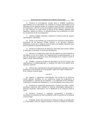 Declaración sobre la eliminación de la violencia contra la mujer 199
k) Promover la investigación, recoger datos y compilar estadísticas,
especialmente en lo concerniente a la violencia en el hogar, relacionadas con la
frecuencia de las distintas formas de violencia contra la mujer, y fomentar las
investigaciones sobre las causas, la naturaleza, la gravedad y las consecuencias
de esta violencia, así como sobre la eficacia de las medidas aplicadas para
impedirla y reparar sus efectos; se deberán publicar esas estadísticas, así como
las conclusiones de las investigaciones;
l) Adoptar medidas orientadas a eliminar la violencia contra las mujeres
especialmente vulnerables;
m) Incluir, en los informes que se presenten en virtud de los instrumentos
pertinentes de las Naciones Unidas relativos a los derechos humanos,
información acerca de la violencia contra la mujer y las medidas adoptadas para
poner en práctica la presente Declaración;
n) Promover la elaboración de directrices adecuadas para ayudar a aplicar
los principios enunciados en la presente Declaración;
o) Reconocer el importante papel que desempeñan en todo el mundo el
movimiento en pro de la mujer y las organizaciones no gubernamentales en la
tarea de despertar la conciencia acerca del problema de la violencia contra la
mujer y aliviar dicho problema;
p) Facilitar y promover la labor del movimiento en pro de la mujer y las
organizaciones no gubernamentales, y cooperar con ellos en los planos local,
nacional y regional;
q) Alentar a las organizaciones intergubernamentales regionales a las que
pertenezcan a que incluyan en sus programas, según convenga,la eliminación
de la violencia contra la mujer.
Artículo 5
Los órganos y organismos especializados del sistema de las Naciones
Unidas deberán contribuir, en sus respectivas esferas de competencia, al
reconocimiento y ejercicio de los derechos y a la aplicación de los principios
establecidos en la presente Declaración y, a este fin, deberán, entre otras cosas:
a) Fomentar la cooperación internacional y regional con miras a definir
estrategias regionales para combatir la violencia, intercambiar experiencias y
financiar programas relacionados con la eliminación de la violencia contra la
mujer;
b) Promover reuniones y seminarios encaminados a despertar e
intensificar la conciencia de toda la población sobre la cuestión de la violencia
contra la mujer;
c) Fomentar, dentro del sistema de las Naciones Unidas, la coordinación
y el intercambio entre los órganos creados en virtud de tratados de derechos
 