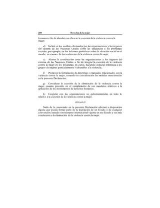 200 Derechos de la mujer
humanos a fin de abordar con eficacia la cuestión de la violencia contra la
mujer;
d) Incluir en los análisis efectuados por las organizaciones y los órganos
del sistema de las Naciones Unidas sobre las tendencias y los problemas
sociales, por ejemplo, en los informes periódicos sobre la situación social en el
mundo, un examen de las tendencias de la violencia contra la mujer;
e) Alentar la coordinación entre las organizaciones y los órganos del
sistema de las Naciones Unidas a fin de integrar la cuestión de la violencia
contra la mujer en los programas en curso, haciendo especial referencia a los
grupos de mujeres particularmente vulnerables a la violencia;
f) Promover la formulación de directrices o manuales relacionados con la
violencia contra la mujer, tomando en consideración las medidas mencionadas
en la presente Declaración;
g) Considerar la cuestión de la eliminación de la violencia contra la
mujer, cuando proceda, en el cumplimiento de sus mandatos relativos a la
aplicación de los instrumentos de derechos humanos;
h) Cooperar con las organizaciones no gubernamentales en todo lo
relativo a la cuestión de la violencia contra la mujer.
Artículo 6
Nada de lo enunciado en la presente Declaración afectará a disposición
alguna que pueda formar parte de la legislación de un Estado o de cualquier
convención, tratado o instrumento internacional vigente en ese Estado y sea más
conducente a la eliminación de la violencia contra la mujer.
 