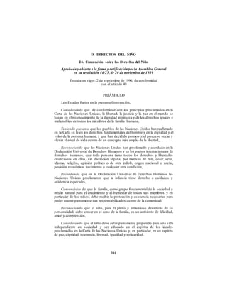 D. DERECHOS DEL NIÑO
24. Convención sobre los Derechos del Niño
Aprobada y abierta a la firma y ratificaciónpor la Asamblea General
en su resolución 44/25, de 20 de noviembre de 1989
Entrada en vigor: 2 de septiembre de 1990, de conformidad
con el artículo 49
PREÁMBULO
Los Estados Partes en la presente Convención,
Considerando que, de conformidad con los principios proclamados en la
Carta de las Naciones Unidas, la libertad, la justicia y la paz en el mundo se
basan en el reconocimiento de la dignidad intrínseca y de los derechos iguales e
inalienables de todos los miembros de la familia humana,
Teniendo presente que los pueblos de las Naciones Unidas han reafirmado
en la Carta su fe en los derechos fundamentales del hombre y en la dignidad y el
valor de la persona humana, y que han decidido promover el progreso social y
elevar el nivel de vida dentro de un concepto más amplio de la libertad,
Reconociendo que las Naciones Unidas han proclamado y acordado en la
Declaración Universal de Derechos Humanos y en los pactos internacionales de
derechos humanos, que toda persona tiene todos los derechos y libertades
enunciados en ellos, sin distinción alguna, por motivos de raza, color, sexo,
idioma, religión, opinión política o de otra índole, origen nacional o social,
posición económica, nacimiento o cualquier otra condición,
Recordando que en la Declaración Universal de Derechos Humanos las
Naciones Unidas proclamaron que la infancia tiene derecho a cuidados y
asistencia especiales,
Convencidos de que la familia, como grupo fundamental de la sociedad y
medio natural para el crecimiento y el bienestar de todos sus miembros, y en
particular de los niños, debe recibir la protección y asistencia necesarias para
poder asumir plenamente sus responsabilidades dentro de la comunidad,
Reconociendo que el niño, para el pleno y armonioso desarrollo de su
personalidad, debe crecer en el seno de la familia, en un ambiente de felicidad,
amor y comprensión,
Considerando que el niño debe estar plenamente preparado para una vida
independiente en sociedad y ser educado en el espíritu de los ideales
proclamados en la Carta de las Naciones Unidas y, en particular, en un espíritu
de paz, dignidad, tolerancia, libertad, igualdad y solidaridad,
201
 