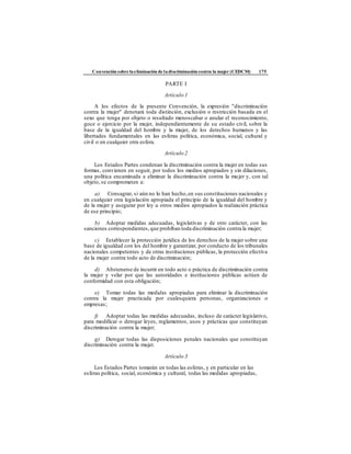 Convención sobre laeliminación de ladiscriminación contra la mujer (CEDCM) 175
PARTE I
Artículo 1
A los efectos de la presente Convención, la expresión "discriminación
contra la mujer" denotará toda distinción, exclusión o restricción basada en el
sexo que tenga por objeto o resultado menoscabar o anular el reconocimiento,
goce o ejercicio por la mujer, independientemente de su estado civil, sobre la
base de la igualdad del hombre y la mujer, de los derechos humanos y las
libertades fundamentales en las esferas política, económica, social, cultural y
civil o en cualquier otra esfera.
Artículo 2
Los Estados Partes condenan la discriminación contra la mujer en todas sus
formas, convienen en seguir, por todos los medios apropiados y sin dilaciones,
una política encaminada a eliminar la discriminación contra la mujer y, con tal
objeto, se comprometen a:
a) Consagrar, si aún no lo han hecho,en sus constituciones nacionales y
en cualquier otra legislación apropiada el principio de la igualdad del hombre y
de la mujer y asegurar por ley u otros medios apropiados la realización práctica
de ese principio;
b) Adoptar medidas adecuadas, legislativas y de otro carácter, con las
sanciones correspondientes, que prohíban toda discriminación contra la mujer;
c) Establecer la protección jurídica de los derechos de la mujer sobre una
base de igualdad con los del hombre y garantizar, por conducto de los tribunales
nacionales competentes y de otras instituciones públicas, la protección efectiva
de la mujer contra todo acto de discriminación;
d) Abstenerse de incurrir en todo acto o práctica de discriminación contra
la mujer y velar por que las autoridades e instituciones públicas actúen de
conformidad con esta obligación;
e) Tomar todas las medidas apropiadas para eliminar la discriminación
contra la mujer practicada por cualesquiera personas, organizaciones o
empresas;
f) Adoptar todas las medidas adecuadas, incluso de carácter legislativo,
para modificar o derogar leyes, reglamentos, usos y prácticas que constituyan
discriminación contra la mujer;
g) Derogar todas las disposiciones penales nacionales que constituyan
discriminación contra la mujer.
Artículo 3
Los Estados Partes tomarán en todas las esferas, y en particular en las
esferas política, social, económica y cultural, todas las medidas apropiadas,
 