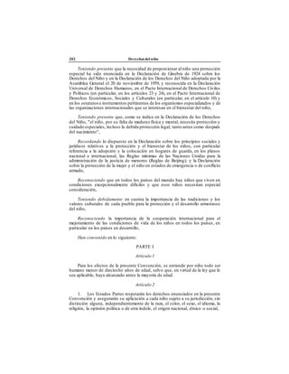 202 Derechos del niño
Teniendo presente que la necesidad de proporcionar al niño una protección
especial ha sido enunciada en la Declaración de Ginebra de 1924 sobre los
Derechos del Niño y en la Declaración de los Derechos del Niño adoptada por la
Asamblea General el 20 de noviembre de 1959, y reconocida en la Declaración
Universal de Derechos Humanos, en el Pacto Internacional de Derechos Civiles
y Políticos (en particular, en los artículos 23 y 24), en el Pacto Internacional de
Derechos Económicos, Sociales y Culturales (en particular, en el artículo 10) y
en los estatutos e instrumentos pertinentes de los organismos especializados y de
las organizaciones internacionales que se interesan en el bienestar del niño,
Teniendo presente que, como se indica en la Declaración de los Derechos
del Niño, "el niño, por su falta de madurez física y mental, necesita protección y
cuidado especiales, incluso la debida protección legal, tanto antes como después
del nacimiento",
Recordando lo dispuesto en la Declaración sobre los principios sociales y
jurídicos relativos a la protección y el bienestar de los niños, con particular
referencia a la adopción y la colocación en hogares de guarda, en los planos
nacional e internacional; las Reglas mínimas de las Naciones Unidas para la
administración de la justicia de menores (Reglas de Beijing); y la Declaración
sobre la protección de la mujer y el niño en estados de emergencia o de conflicto
armado,
Reconociendo que en todos los países del mundo hay niños que viven en
condiciones excepcionalmente difíciles y que esos niños necesitan especial
consideración,
Teniendo debidamente en cuenta la importancia de las tradiciones y los
valores culturales de cada pueblo para la protección y el desarrollo armonioso
del niño,
Reconociendo la importancia de la cooperación internacional para el
mejoramiento de las condiciones de vida de los niños en todos los países, en
particular en los países en desarrollo,
Han convenido en lo siguiente:
PARTE I
Artículo 1
Para los efectos de la presente Convención, se entiende por niño todo ser
humano menor de dieciocho años de edad, salvo que, en virtud de la ley que le
sea aplicable, haya alcanzado antes la mayoría de edad.
Artículo 2
1. Los Estados Partes respetarán los derechos enunciados en la presente
Convención y asegurarán su aplicación a cada niño sujeto a su jurisdicción, sin
distinción alguna, independientemente de la raza, el color, el sexo, el idioma, la
religión, la opinión política o de otra índole, el origen nacional, étnico o social,
 