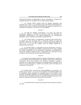 Convención sobre los Derechos del Niño (CDN) 203
la posición económica, los impedimentos físicos, el nacimiento o cualquier otra
condición del niño, de sus padres o de sus representantes legales.
2. Los Estados Partes tomarán todas las medidas apropiadas para
garantizar que el niño se vea protegido contra toda forma de discriminación o
castigo por causa de la condición, las actividades, las opiniones expresadas o las
creencias de sus padres, o sus tutores o de sus familiares.
Artículo 3
1. En todas las medidas concernientes a los niños que tomen las
instituciones públicas o privadas de bienestar social, los tribunales, las
autoridades administrativas o los órganos legislativos, una consideración
primordial a que se atenderá será el interés superior del niño.
2. Los Estados Partes se comprometen a asegurar al niño la protección y
el cuidado que sean necesarios para su bienestar, teniendo en cuenta los
derechos y deberes de sus padres, tutores u otras personas responsables de él
ante la ley y, con ese fin, tomarán todas las medidas legislativas y
administrativas adecuadas.
3. Los Estados Partes se asegurarán de que las instituciones, servicios y
establecimientos encargados del cuidado o la protección de los niños cumplan
las normas establecidas por las autoridades competentes, especialmente en
materia de seguridad, sanidad, número y competencia de su personal, así como
en relación con la existencia de una supervisión adecuada.
Artículo 4
Los Estados Partes adoptarán todas las medidas administrativas, legislativas
y de otra índole para dar efectividad a los derechos reconocidos en la presente
Convención. En lo que respecta a los derechos económicos, sociales y
culturales, los Estados Partes adoptarán esas medidas hasta el máximo de los
recursos de que dispongan y, cuando sea necesario, dentro del marco de la
cooperación internacional.
Artículo 5
Los Estados Partes respetarán las responsabilidades, los derechos y los
deberes de los padres o, en su caso, de los miembros de la familia ampliada o de
la comunidad, según establezca la costumbre local, de los tutores u otras
personas encargadas legalmente del niño de impartirle, en consonancia con la
evolución de sus facultades, dirección y orientación apropiadas para que el niño
ejerza los derechos reconocidos en la presente Convención.
Artículo 6
1. Los Estados Partes reconocen que todo niño tiene elderecho intrínseco
a la vida.
 