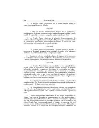 204 Derechos del niño
2. Los Estados Partes garantizarán en la máxima medida posible la
supervivencia y el desarrollo del niño.
Artículo 7
1. El niño será inscrito inmediatamente después de su nacimiento y
tendrá derecho desde que nace a un nombre, a adquirir una nacionalidad y, en la
medida de lo posible, a conocer a sus padres y a ser cuidado por ellos.
2. Los Estados Partes velarán por la aplicación de estos derechos de
conformidad con su legislación nacional y las obligaciones que hayan contraído
en virtud de los instrumentos internacionales pertinentes en esta esfera, sobre
todo cuando el niño resultara de otro modo apátrida.
Artículo 8
1. Los Estados Partes se comprometen a respetar el derecho del niño a
preservar su identidad, incluidos la nacionalidad, el nombre y las relaciones
familiares de conformidad con la ley sin injerencias ilícitas.
2. Cuando un niño sea privado ilegalmente de algunos de los elementos
de su identidad o de todos ellos, los Estados Partes deberán prestar la asistencia
y protección apropiadas con miras a restablecer rápidamente su identidad.
Artículo 9
1. Los Estados Partes velarán por que el niño no sea separado de sus
padres contra la voluntad de éstos, excepto cuando, a reserva de revisión
judicial, las autoridades competentes determinen, de conformidad con la ley y
los procedimientos aplicables, que tal separación es necesaria en el interés
superior del niño. Tal determinación puede ser necesaria en casos particulares,
por ejemplo, en los casos en que el niño sea objeto de maltrato o descuido por
parte de sus padres o cuando éstos vivan separados y deba adoptarse una
decisión acerca del lugar de residencia del niño.
2. En cualquier procedimiento entablado de conformidad con el párrafo 1
del presente artículo, se ofrecerá a todas las partes interesadas la oportunidad de
participar en él y de dar a conocer sus opiniones.
3. Los Estados Partes respetarán el derecho del niño que esté separado de
uno o de ambos padres a mantener relaciones personales y contacto directo con
ambos padres de modo regular, salvo si ello es contrario al interés superior del
niño.
4. Cuando esa separación sea resultado de una medida adoptada por un
Estado Parte, como la detención, el encarcelamiento, el exilio, la deportación o
la muerte (incluido el fallecimiento debido a cualquier causa mientras la persona
esté bajo la custodia del Estado) de uno de los padres del niño, o de ambos, o del
niño, el Estado Parte proporcionará, cuando se le pida, a los padres, al niño o, si
procede, a otro familiar, información básica acerca del paradero del familiar o
familiares ausentes, a no ser que ello resultase perjudicial para el bienestar del
 