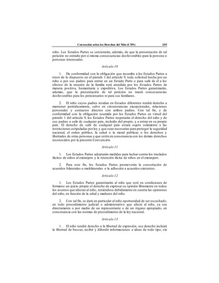 Convención sobre los Derechos del Niño (CDN) 205
niño. Los Estados Partes se cerciorarán, además, de que la presentación de tal
petición no entrañe por sí misma consecuencias desfavorables para la persona o
personas interesadas.
Artículo 10
1. De conformidad con la obligación que incumbe a los Estados Partes a
tenor de lo dispuesto en el párrafo 1 del artículo 9, toda solicitud hecha por un
niño o por sus padres para entrar en un Estado Parte o para salir de él a los
efectos de la reunión de la familia será atendida por los Estados Partes de
manera positiva, humanitaria y expeditiva. Los Estados Partes garantizarán,
además, que la presentación de tal petición no traerá consecuencias
desfavorables para los peticionarios ni para sus familiares.
2. El niño cuyos padres residan en Estados diferentes tendrá derecho a
mantener periódicamente, salvo en circunstancias excepcionales, relaciones
personales y contactos directos con ambos padres. Con tal fin, y de
conformidad con la obligación asumida por los Estados Partes en virtud del
párrafo 1 del artículo 9, los Estados Partes respetarán el derecho del niño y de
sus padres a salir de cualquier país, incluido del propio, y a entrar en su propio
país. El derecho de salir de cualquier país estará sujeto solamente a las
restricciones estipuladas porley y que sean necesarias para proteger la seguridad
nacional, el orden público, la salud o la moral públicas o los derechos y
libertades de otras personas y que estén en consonancia con los demás derechos
reconocidos por la presente Convención.
Artículo 11
1. Los Estados Partes adoptarán medidas para luchar contra los traslados
ilícitos de niños al extranjero y la retención ilícita de niños en el extranjero.
2. Para este fin, los Estados Partes promoverán la concertación de
acuerdos bilaterales o multilaterales o la adhesión a acuerdos existentes.
Artículo 12
1. Los Estados Partes garantizarán al niño que esté en condiciones de
formarse un juicio propio el derecho de expresar su opinión libremente en todos
los asuntos que afectan al niño, teniéndose debidamente en cuenta las opiniones
del niño, en función de la edad y madurez del niño.
2. Con tal fin, se dará en particular al niño oportunidad de ser escuchado,
en todo procedimiento judicial o administrativo que afecte al niño, ya sea
directamente o por medio de un representante o de un órgano apropiado, en
consonancia con las normas de procedimiento de la ley nacional.
Artículo 13
1. El niño tendrá derecho a la libertad de expresión; ese derecho incluirá
la libertad de buscar, recibir y difundir informaciones e ideas de todo tipo, sin
 