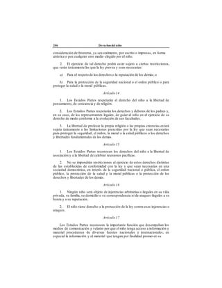 206 Derechos del niño
consideración de fronteras, ya sea oralmente, por escrito o impresas, en forma
artística o por cualquier otro medio elegido por el niño.
2. El ejercicio de tal derecho podrá estar sujeto a ciertas restricciones,
que serán únicamente las que la ley prevea y sean necesarias:
a) Para el respeto de los derechos o la reputación de los demás; o
b) Para la protección de la seguridad nacional o el orden público o para
proteger la salud o la moral públicas.
Artículo 14
1. Los Estados Partes respetarán el derecho del niño a la libertad de
pensamiento, de conciencia y de religión.
2. Los Estados Partes respetarán los derechos y deberes de los padres y,
en su caso, de los representantes legales, de guiar al niño en el ejercicio de su
derecho de modo conforme a la evolución de sus facultades.
3. La libertad de profesar la propia religión o las propias creencias estará
sujeta únicamente a las limitaciones prescritas por la ley que sean necesarias
para proteger la seguridad, el orden, la moral o la salud públicos o los derechos
y libertades fundamentales de los demás.
Artículo 15
1. Los Estados Partes reconocen los derechos del niño a la libertad de
asociación y a la libertad de celebrar reuniones pacíficas.
2. No se impondrán restricciones al ejercicio de estos derechos distintas
de las establecidas de conformidad con la ley y que sean necesarias en una
sociedad democrática, en interés de la seguridad nacional o pública, el orden
público, la protección de la salud y la moral públicas o la protección de los
derechos y libertades de los demás.
Artículo 16
1. Ningún niño será objeto de injerencias arbitrarias o ilegales en su vida
privada, su familia, su domicilio o su correspondencia ni de ataques ilegales a su
honra y a su reputación.
2. El niño tiene derecho a la protección de la ley contra esas injerencias o
ataques.
Artículo 17
Los Estados Partes reconocen la importante función que desempeñan los
medios de comunicación y velarán por que el niño tenga acceso a información y
material procedentes de diversas fuentes nacionales e internacionales, en
especial la información y el material que tengan por finalidad promover su
 