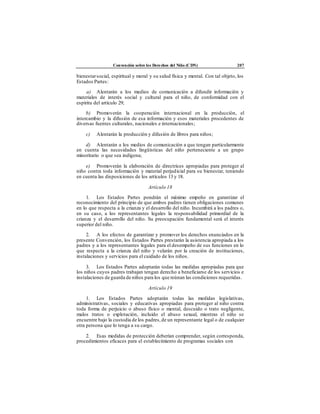 Convención sobre los Derechos del Niño (CDN) 207
bienestarsocial, espiritual y moral y su salud física y mental. Con tal objeto, los
Estados Partes:
a) Alentarán a los medios de comunicación a difundir información y
materiales de interés social y cultural para el niño, de conformidad con el
espíritu del artículo 29;
b) Promoverán la cooperación internacional en la producción, el
intercambio y la difusión de esa información y esos materiales procedentes de
diversas fuentes culturales, nacionales e internacionales;
c) Alentarán la producción y difusión de libros para niños;
d) Alentarán a los medios de comunicación a que tengan particularmente
en cuenta las necesidades lingüísticas del niño perteneciente a un grupo
minoritario o que sea indígena;
e) Promoverán la elaboración de directrices apropiadas para proteger al
niño contra toda información y material perjudicial para su bienestar, teniendo
en cuenta las disposiciones de los artículos 13 y 18.
Artículo 18
1. Los Estados Partes pondrán el máximo empeño en garantizar el
reconocimiento del principio de que ambos padres tienen obligaciones comunes
en lo que respecta a la crianza y el desarrollo del niño. Incumbirá a los padres o,
en su caso, a los representantes legales la responsabilidad primordial de la
crianza y el desarrollo del niño. Su preocupación fundamental será el interés
superior del niño.
2. A los efectos de garantizar y promover los derechos enunciados en la
presente Convención, los Estados Partes prestarán la asistencia apropiada a los
padres y a los representantes legales para el desempeño de sus funciones en lo
que respecta a la crianza del niño y velarán por la creación de instituciones,
instalaciones y servicios para el cuidado de los niños.
3. Los Estados Partes adoptarán todas las medidas apropiadas para que
los niños cuyos padres trabajan tengan derecho a beneficiarse de los servicios e
instalaciones de guarda de niños para los que reúnan las condiciones requeridas.
Artículo 19
1. Los Estados Partes adoptarán todas las medidas legislativas,
administrativas, sociales y educativas apropiadas para proteger al niño contra
toda forma de perjuicio o abuso físico o mental, descuido o trato negligente,
malos tratos o explotación, incluido el abuso sexual, mientras el niño se
encuentre bajo la custodia de los padres,de un representante legal o de cualquier
otra persona que lo tenga a su cargo.
2. Esas medidas de protección deberían comprender, según corresponda,
procedimientos eficaces para el establecimiento de programas sociales con
 