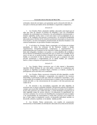 Convención sobre los Derechos del Niño (CDN) 209
esforzarán, dentro de este marco, por garantizar que la colocación del niño en
otro país se efectúe por medio de las autoridades u organismos competentes.
Artículo 22
1. Los Estados Partes adoptarán medidas adecuadas para lograr que el
niño que trate de obtener el estatuto de refugiado o que sea considerado
refugiado de conformidad con el derecho y los procedimientos internacionales o
internos aplicables reciba, tanto si está solo como si está acompañado de sus
padres o de cualquier otra persona, la protección y la asistencia humanitaria
adecuadas para el disfrute de los derechos pertinentes enunciados en la presente
Convención y en otros instrumentos internacionales de derechos humanos o de
carácter humanitario en que dichos Estados sean partes.
2. A tal efecto los Estados Partes cooperarán, en la forma que estimen
apropiada, en todos los esfuerzos de las Naciones Unidas y demás
organizaciones intergubernamentales competentes u organizaciones no
gubernamentales que cooperen con las Naciones Unidas por protegery ayudar a
todo niño refugiado y localizar a sus padres o a otros miembros de su familia, a
fin de obtener la información necesaria para que se reúna con su familia. En los
casos en que no se pueda localizar a ninguno de los padres o miembros de la
familia, se concederá al niño la misma protección que a cualquier otro niño
privado permanente o temporalmente de su medio familiar, por cualquier
motivo, como se dispone en la presente Convención.
Artículo 23
1. Los Estados Partes reconocen que el niño mental o físicamente
impedido deberá disfrutar de una vida plena y decente en condiciones que
aseguren su dignidad, le permitan llegar a bastarse a sí mismo y faciliten la
participación activa del niño en la comunidad.
2. Los Estados Partes reconocen el derecho del niño impedido a recibir
cuidados especiales y alentarán y asegurarán, con sujeción a los recursos
disponibles, la prestación al niño que reúna las condiciones requeridas y a los
responsables de su cuidado de la asistencia que se solicite y que sea adecuada al
estado del niño y a las circunstancias de sus padres o de otras personas que
cuiden de él.
3. En atención a las necesidades especiales del niño impedido, la
asistencia que se preste conforme al párrafo 2 del presente artículo será gratuita
siempre que sea posible, habida cuenta de la situación económica de los padres o
de las otras personas que cuiden del niño, y estará destinada a asegurar que el
niño impedido tenga un acceso efectivo a la educación, la capacitación, los
servicios sanitarios, los servicios de rehabilitación, la preparación para el empleo
y las oportunidades de esparcimiento y reciba tales servicios con el objeto de
que el niño logre la integración social y el desarrollo individual, incluido su
desarrollo cultural y espiritual, en la máxima medida posible.
4. Los Estados Partes promoverán, con espíritu de cooperación
internacional, el intercambio de información adecuada en la esfera de la atención
 