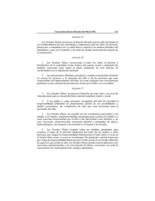 Convención sobre los Derechos del Niño (CDN) 211
Artículo 25
Los Estados Partes reconocen el derecho del niño que ha sido internado en
un establecimiento por las autoridades competentes para los fines de atención,
protección o tratamiento de su salud física o mental a un examen periódico del
tratamiento a que esté sometido y de todas las demás circunstancias propias de
su internación.
Artículo 26
1. Los Estados Partes reconocerán a todos los niños el derecho a
beneficiarse de la seguridad social, incluso del seguro social, y adoptarán las
medidas necesarias para lograr la plena realización de este derecho de
conformidad con su legislación nacional.
2. Las prestaciones deberían concederse, cuando corresponda, teniendo
en cuenta los recursos y la situación del niño y de las personas que sean
responsables del mantenimiento del niño, así como cualquier otra consideración
pertinente a una solicitud de prestaciones hecha por el niño o en su nombre.
Artículo 27
1. Los Estados Partes reconocen el derecho de todo niño a un nivel de
vida adecuado para su desarrollo físico, mental, espiritual, moral y social.
2. A los padres u otras personas encargadas del niño les incumbe la
responsabilidad primordial de proporcionar, dentro de sus posibilidades y
medios económicos, las condiciones de vida que sean necesarias para el
desarrollo del niño.
3. Los Estados Partes, de acuerdo con las condiciones nacionales y con
arreglo a sus medios, adoptarán medidas apropiadas para ayudara los padres y a
otras personas responsables por el niño a dar efectividad a este derecho y, en
caso necesario, proporcionarán asistencia material y programas de apoyo,
particularmente con respecto a la nutrición, el vestuario y la vivienda.
4. Los Estados Partes tomarán todas las medidas apropiadas para
asegurar el pago de la pensión alimenticia por parte de los padres u otras
personas que tengan la responsabilidad financiera por el niño, tanto si viven en
el Estado Parte como si viven en el extranjero. En particular, cuando la persona
que tenga la responsabilidad financiera por el niño resida en un Estado diferente
de aquel en que resida el niño, los Estados Partes promoverán la adhesión a los
convenios internacionales o la concertación de dichos convenios, así como la
concertación de cualesquiera otros arreglos apropiados.
 
