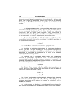 176 Derechos de la mujer
incluso de carácter legislativo, para asegurar el pleno desarrollo y adelanto de la
mujer, con el objeto de garantizarle el ejercicio y el goce de los derechos
humanos y las libertades fundamentales en igualdad de condiciones con el
hombre.
Artículo 4
1. La adopción por los Estados Partes de medidas especiales de carácter
temporal encaminadas a acelerar la igualdad de facto entre el hombre y la mujer
no se considerará discriminación en la forma definida en la presente
Convención, pero de ningún modo entrañará, como consecuencia, el
mantenimiento de normas desiguales o separadas; estas medidas cesarán cuando
se hayan alcanzado los objetivos de igualdad de oportunidad y trato.
2. La adopción por los Estados Partes de medidas especiales, incluso las
contenidas en la presente Convención, encaminadas a proteger la maternidad no
se considerará discriminatoria.
Artículo 5
Los Estados Partes tomarán todas las medidas apropiadas para:
a) Modificar los patrones socioculturales de conducta de hombres y
mujeres, con miras a alcanzar la eliminación de los prejuicios y las prácticas
consuetudinarias y de cualquier otra índole que estén basados en la idea de la
inferioridad o superioridad de cualquiera de los sexos o en funciones
estereotipadas de hombres y mujeres;
b) Garantizar que la educación familiar incluya una comprensión
adecuada de la maternidad como función social y el reconocimiento de la
responsabilidad común de hombres y mujeres en cuanto a la educación y al
desarrollo de sus hijos,en la inteligencia de que el interés de los hijos constituirá
la consideración primordial en todos los casos.
Artículo 6
Los Estados Partes tomarán todas las medidas apropiadas, incluso de
carácter legislativo, para suprimir todas las formas de trata de mujeres y
explotación de la prostitución de la mujer.
PARTE II
Artículo 7
Los Estados Partes tomarán todas las medidas apropiadas para eliminar la
discriminación contra la mujer en la vida política y pública del país y, en
particular, garantizarán a las mujeres, en igualdad de condiciones con los
hombres, el derecho a:
a) Votar en todas las elecciones y referéndums públicos y ser elegibles
para todos los organismos cuyos miembros sean objeto de elecciones públicas;
 