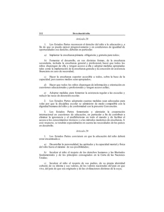 212 Derechos del niño
Artículo 28
1. Los Estados Partes reconocen el derecho del niño a la educación y, a
fin de que se pueda ejercer progresivamente y en condiciones de igualdad de
oportunidades ese derecho, deberán en particular:
a) Implantar la enseñanza primaria obligatoria y gratuita para todos;
b) Fomentar el desarrollo, en sus distintas formas, de la enseñanza
secundaria, incluida la enseñanza general y profesional, hacer que todos los
niños dispongan de ella y tengan acceso a ella y adoptar medidas apropiadas
tales como la implantación de la enseñanza gratuita y la concesión de asistencia
financiera en caso de necesidad;
c) Hacer la enseñanza superior accesible a todos, sobre la base de la
capacidad, por cuantos medios sean apropiados;
d) Hacer que todos los niños dispongan de información y orientación en
cuestiones educacionales y profesionales y tengan acceso aellas;
e) Adoptar medidas para fomentar la asistencia regular a las escuelas y
reducir las tasas de deserción escolar.
2. Los Estados Partes adoptarán cuantas medidas sean adecuadas para
velar por que la disciplina escolar se administre de modo compatible con la
dignidad humana del niño y de conformidad con la presente Convención.
3. Los Estados Partes fomentarán y alentarán la cooperación
internacional en cuestiones de educación, en particular a fin de contribuir a
eliminar la ignorancia y el analfabetismo en todo el mundo y de facilitar el
acceso a los conocimientos técnicos y a los métodos modernos de enseñanza. A
este respecto, se tendrán especialmente en cuenta las necesidades de los países
en desarrollo.
Artículo 29
1. Los Estados Partes convienen en que la educación del niño deberá
estar encaminada a:
a) Desarrollar la personalidad, las aptitudes y la capacidad mental y física
del niño hasta el máximo de sus posibilidades;
b) Inculcar al niño el respeto de los derechos humanos y las libertades
fundamentales y de los principios consagrados en la Carta de las Naciones
Unidas;
c) Inculcar al niño el respeto de sus padres, de su propia identidad
cultural, de su idioma y sus valores, de los valores nacionales del país en que
vive, del país de que sea originario y de las civilizaciones distintas de la suya;
 