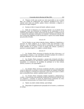 Convención sobre los Derechos del Niño (CDN) 213
d) Preparar al niño para asumir una vida responsable en una sociedad
libre, con espíritu de comprensión, paz, tolerancia, igualdad de los sexos y
amistad entre todos los pueblos, grupos étnicos, nacionales y religiosos y
personas de origen indígena;
e) Inculcar al niño el respeto del medio ambiente natural.
2. Nada de lo dispuesto en el presente artículo o en el artículo 28 se
interpretará como una restricción de la libertad de los particulares y de las
entidades para establecery dirigir instituciones de enseñanza,a condición de que
se respeten los principios enunciados en el párrafo 1 del presente artículo y de
que la educación impartida en tales instituciones se ajuste a las normas mínimas
que prescriba el Estado.
Artículo 30
En los Estados en que existan minorías étnicas, religiosas o lingüísticas o
personas de origen indígena, no se negará al niño que pertenezca a tales
minorías o que sea indígena el derecho que le corresponde, en común con los
demás miembros de su grupo, a tener su propia vida cultural, a profesar y
practicar su propia religión, o a emplear su propio idioma.
Artículo 31
1. Los Estados Partes reconocen el derecho del niño al descanso y el
esparcimiento, al juego y a las actividades recreativas propias de su edad y a
participar libremente en la vida cultural y en las artes.
2. Los Estados Partes respetarán y promoverán el derecho del niño a
participar plenamente en la vida cultural y artística y propiciarán oportunidades
apropiadas, en condiciones de igualdad, de participar en la vida cultural,
artística, recreativa y de esparcimiento.
Artículo 32
1. Los Estados Partes reconocen el derecho del niño a estar protegido
contra la explotación económica y contra el desempeño de cualquier trabajo que
pueda ser peligroso o entorpecersu educación, o que sea nocivo para su salud o
para su desarrollo físico, mental, espiritual, moral o social.
2. Los Estados Partes adoptarán medidas legislativas, administrativas,
sociales y educacionales para garantizar la aplicación del presente artículo. Con
ese propósito y teniendo en cuenta las disposiciones pertinentes de otros
instrumentos internacionales, los Estados Partes, en particular:
a) Fijarán una edad o edades mínimas para trabajar;
b) Dispondrán la reglamentación apropiada de los horarios y condiciones
de trabajo;
 