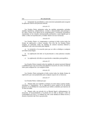214 Derechos del niño
c) Estipularán las penalidades u otras sanciones apropiadas para asegurar
la aplicación efectiva del presente artículo.
Artículo 33
Los Estados Partes adoptarán todas las medidas apropiadas, incluidas
medidas legislativas, administrativas, sociales y educacionales, para proteger a
los niños contra el uso ilícito de los estupefacientes y sustancias sicotrópicas
enumeradas en los tratados internacionales pertinentes, y para impedir que se
utilice a niños en la producción y el tráfico ilícitos de esas sustancias.
Artículo 34
Los Estados Partes se comprometen a proteger al niño contra todas las
formas de explotación y abuso sexuales. Con este fin, los Estados Partes
tomarán, en particular, todas las medidas de carácter nacional, bilateral y
multilateral que sean necesarias para impedir:
a) La incitación o la coacción para que un niño se dedique a cualquier
actividad sexual ilegal;
b) La explotación del niño en la prostitución u otras prácticas sexuales
ilegales;
c) La explotación del niño en espectáculos o materiales pornográficos.
Artículo 35
Los Estados Partes tomarán todas las medidas de carácter nacional, bilateral
y multilateral que sean necesarias para impedir el secuestro, la venta o la trata de
niños para cualquier fin o en cualquier forma.
Artículo 36
Los Estados Partes protegerán al niño contra todas las demás formas de
explotación que sean perjudiciales para cualquier aspecto de su bienestar.
Artículo 37
Los Estados Partes velarán por que:
a) Ningún niño sea sometido a torturas ni a otros tratos o penas crueles,
inhumanos o degradantes. No se impondrá la pena capital ni la de prisión
perpetua sin posibilidad de excarcelación por delitos cometidos por menores de
18 años de edad;
b) Ningún niño sea privado de su libertad ilegal o arbitrariamente. La
detención, el encarcelamiento o la prisión de un niño se llevará a cabo de
conformidad con la ley y se utilizará tan sólo como medida de último recurso y
durante el período más breve que proceda;
 