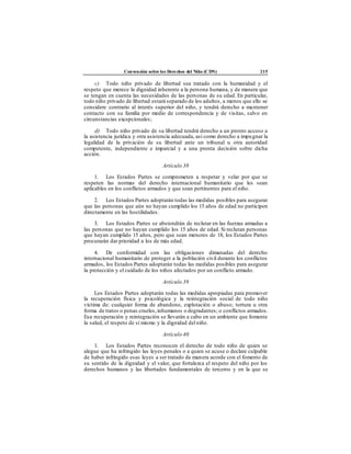 Convención sobre los Derechos del Niño (CDN) 215
c) Todo niño privado de libertad sea tratado con la humanidad y el
respeto que merece la dignidad inherente a la persona humana, y de manera que
se tengan en cuenta las necesidades de las personas de su edad. En particular,
todo niño privado de libertad estará separado de los adultos, a menos que ello se
considere contrario al interés superior del niño, y tendrá derecho a mantener
contacto con su familia por medio de correspondencia y de visitas, salvo en
circunstancias excepcionales;
d) Todo niño privado de su libertad tendrá derecho a un pronto acceso a
la asistencia jurídica y otra asistencia adecuada, así como derecho a impugnar la
legalidad de la privación de su libertad ante un tribunal u otra autoridad
competente, independiente e imparcial y a una pronta decisión sobre dicha
acción.
Artículo 38
1. Los Estados Partes se comprometen a respetar y velar por que se
respeten las normas del derecho internacional humanitario que les sean
aplicables en los conflictos armados y que sean pertinentes para el niño.
2. Los Estados Partes adoptarán todas las medidas posibles para asegurar
que las personas que aún no hayan cumplido los 15 años de edad no participen
directamente en las hostilidades.
3. Los Estados Partes se abstendrán de reclutar en las fuerzas armadas a
las personas que no hayan cumplido los 15 años de edad. Si reclutan personas
que hayan cumplido 15 años, pero que sean menores de 18, los Estados Partes
procurarán dar prioridad a los de más edad.
4. De conformidad con las obligaciones dimanadas del derecho
internacional humanitario de proteger a la población civil durante los conflictos
armados, los Estados Partes adoptarán todas las medidas posibles para asegurar
la protección y el cuidado de los niños afectados por un conflicto armado.
Artículo 39
Los Estados Partes adoptarán todas las medidas apropiadas para promover
la recuperación física y psicológica y la reintegración social de todo niño
víctima de: cualquier forma de abandono, explotación o abuso; tortura u otra
forma de tratos o penas crueles,inhumanos o degradantes; o conflictos armados.
Esa recuperación y reintegración se llevarán a cabo en un ambiente que fomente
la salud, el respeto de sí mismo y la dignidad delniño.
Artículo 40
1. Los Estados Partes reconocen el derecho de todo niño de quien se
alegue que ha infringido las leyes penales o a quien se acuse o declare culpable
de haber infringido esas leyes a ser tratado de manera acorde con el fomento de
su sentido de la dignidad y el valor, que fortalezca el respeto del niño por los
derechos humanos y las libertades fundamentales de terceros y en la que se
 