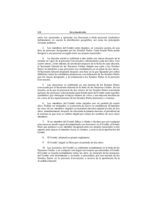 218 Derechos del niño
entre sus nacionales y ejercerán sus funciones a título personal, teniéndose
debidamente en cuenta la distribución geográfica, así como los principales
sistemas jurídicos.
3. Los miembros del Comité serán elegidos, en votación secreta, de una
lista de personas designadas por los Estados Partes. Cada Estado Parte podrá
designar a una persona escogida entre sus propios nacionales.
4. La elección inicial se celebrará a más tardar seis meses después de la
entrada en vigor de la presente Convención y ulteriormente cada dos años. Con
cuatro meses, como mínimo, de antelación respecto de la fecha de cada elección,
el Secretario General de las Naciones Unidas dirigirá una carta a los Estados
Partes invitándolos a que presenten sus candidaturas en un plazo de dos meses.
El Secretario General preparará después una lista en la que figurarán por orden
alfabético todos los candidatos propuestos,con indicación de los Estados Partes
que los hayan designado, y la comunicará a los Estados Partes en la presente
Convención.
5. Las elecciones se celebrarán en una reunión de los Estados Partes
convocada por el Secretario General en la Sede de las Naciones Unidas . En esa
reunión, en la que la presencia de dos tercios de los Estados Partes constituirá
quórum, las personas seleccionadas para formar parte del Comité serán aquellos
candidatos que obtengan el mayor número de votos y una mayoría absoluta de
los votos de los representantes de los Estados Partes presentes y votantes.
6. Los miembros del Comité serán elegidos por un período de cuatro
años. Podrán ser reelegidos si se presenta de nuevo su candidatura. El mandato
de cinco de los miembros elegidos en la primera elección expirará al cabo de dos
años; inmediatamente después de efectuada la primera elección, el presidente de
la reunión en que ésta se celebre elegirá por sorteo los nombres de esos cinco
miembros.
7. Si un miembro del Comité fallece o dimite o declara que por cualquier
otra causa no puede seguir desempeñando sus funciones en el Comité, el Estado
Parte que propuso a ese miembro designará entre sus propios nacionales a otro
experto para ejercer el mandato hasta su término, a reserva de la aprobación del
Comité.
8. El Comité adoptará su propio reglamento.
9. El Comité elegirá su Mesa por un período de dos años.
10. Las reuniones del Comité se celebrarán normalmente en la Sede de las
Naciones Unidas o en cualquier otro lugarconveniente que determine el Comité.
El Comité se reunirá normalmente todos los años. La duración de las reuniones
del Comité será determinada y revisada, si procediera, por una reunión de los
Estados Partes en la presente Convención, a reserva de la aprobación de la
Asamblea General.
 