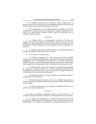 Convención sobre los Derechos del Niño (CDN) 219
11. El Secretario General de las Naciones Unidas proporcionará el
personaly los servicios necesarios para el desempeño eficaz de las funciones del
Comité establecido en virtud de la presente Convención.
12. Previa aprobación de la Asamblea General, los miembros del Comité
establecido en virtud de la presente Convención recibirán emolumentos con
cargo a los fondos de las Naciones Unidas, según las condiciones que la
Asamblea pueda establecer.
Artículo 44
1. Los Estados Partes se comprometen a presentar al Comité, por
conducto del Secretario General de las Naciones Unidas, informes sobre las
medidas que hayan adoptado para dar efecto a los derechos reconocidos en la
Convención y sobre el progreso que hayan realizado en cuanto al goce de esos
derechos:
a) En el plazo de dos años a partir de la fecha en la que para cada Estado
Parte haya entrado en vigor la presente Convención;
b) En lo sucesivo,cada cinco años.
2. Los informes preparados en virtud del presente artículo deberán
indicar las circunstancias y dificultades, si las hubiere, que afecten al grado de
cumplimiento de las obligaciones derivadas de la presente Convención.
Deberán asimismo contener información suficiente para que el Comité tenga
cabal comprensión de la aplicación de la Convención en el país de que se trate.
3. Los Estados Partes que hayan presentado un informe inicial completo
al Comité no necesitan repetir, en sucesivos informes presentados de
conformidad con lo dispuesto en el inciso b) del párrafo 1 del presente artículo,
la información básica presentada anteriormente.
4. El Comité podrá pedir a los Estados Partes más información relativa a
la aplicación de la Convención.
5. El Comité presentará cada dos años a la Asamblea General de las
Naciones Unidas, por conducto del Consejo Económico y Social,informes sobre
sus actividades.
6. Los Estados Partes darán a sus informes una amplia difusión entre el
público de sus países respectivos.
Artículo 45
Con objeto de fomentar la aplicación efectiva de la Convención y de
estimular la cooperación internacional en la esfera regulada por la Convención:
a) Los organismos especializados, el Fondo de las Naciones Unidas para
la Infancia y demás órganos de las Naciones Unidas tendrán derecho a estar
representados en el examen de la aplicación de aquellas disposiciones de la
 