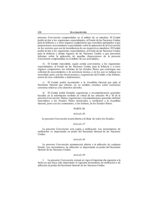 220 Derechos del niño
presente Convención comprendidas en el ámbito de su mandato. El Comité
podrá invitar a los organismos especializados, al Fondo de las Naciones Unidas
para la Infancia y a otros órganos competentes que considere apropiados a que
proporcionen asesoramiento especializado sobre la aplicación de la Convención
en los sectores que son de incumbencia de sus respectivos mandatos. El Comité
podrá invitar a los organismos especializados, al Fondo de las Naciones Unidas
para la Infancia y demás órganos de las Naciones Unidas a que presenten
informes sobre la aplicación de aquellas disposiciones de la presente
Convención comprendidas en el ámbito de sus actividades;
b) El Comité transmitirá, según estime conveniente, a los organismos
especializados, al Fondo de las Naciones Unidas para la Infancia y a otros
órganos competentes, los informes de los Estados Partes que contengan una
solicitud de asesoramiento o de asistencia técnica, o en los que se indique esa
necesidad, junto con las observaciones y sugerencias del Comité, si las hubiere,
acerca de esas solicitudes o indicaciones;
c) El Comité podrá recomendar a la Asamblea General que pida al
Secretario General que efectúe, en su nombre, estudios sobre cuestiones
concretas relativas a los derechos delniño;
d) El Comité podrá formular sugerencias y recomendaciones generales
basadas en la información recibida en virtud de los artículos 44 y 45 de la
presente Convención. Dichas sugerencias y recomendaciones generales deberán
transmitirse a los Estados Partes interesados y notificarse a la Asamblea
General, junto con los comentarios, si los hubiere, de los Estados Partes.
PARTE III
Artículo 46
La presente Convención estará abierta a la firma de todos los Estados.
Artículo 47
La presente Convención está sujeta a ratificación. Los instrumentos de
ratificación se depositarán en poder del Secretario General de las Naciones
Unidas.
Artículo 48
La presente Convención permanecerá abierta a la adhesión de cualquier
Estado. Los instrumentos de adhesión se depositarán en poder del Secretario
General de las Naciones Unidas.
Artículo 49
1. La presente Convención entrará en vigor el trigésimo día siguiente a la
fecha en que haya sido depositado el vigésimo instrumento de ratificación o de
adhesión en poder del Secretario General de las Naciones Unidas.
 
