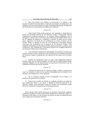 Convención sobre los Derechos del Niño (CDN) 221
2. Para cada Estado que ratifique la Convención o se adhiera a ella
después de haber sido depositado el vigésimo instrumento de ratificación o de
adhesión, la Convención entrará en vigor el trigésimo día después del depósito
por tal Estado de su instrumento de ratificación o adhesión.
Artículo 50
1. Todo Estado Parte podrá proponer una enmienda y depositarla en
poder del Secretario General de las Naciones Unidas. El Secretario General
comunicará la enmienda propuesta a los Estados Partes, pidiéndoles que le
notifiquen si desean que se convoque una conferencia de Estados Partes con el
fin de examinar la propuesta y someterla a votación. Si dentro de los cuatro
meses siguientes a la fecha de esa notificación un tercio, al menos, de los
Estados Partes se declara en favor de tal conferencia, el Secretario General
convocará una conferencia con el auspicio de las Naciones Unidas. Toda
enmienda adoptada por la mayoría de Estados Partes, presentes y votantes en la
conferencia, será sometida por el Secretario General a la Asamblea General de
las Naciones Unidas para su aprobación.
2. Toda enmienda adoptada de conformidad con el párrafo 1 del presente
artículo entrará en vigor cuando haya sido aprobada por la Asamblea Generalde
las Naciones Unidas y aceptada por una mayoría de dos tercios de los Estados
Partes.
3. Cuando las enmiendas entren en vigor serán obligatorias para los
Estados Partes que las hayan aceptado, en tanto que los demás Estados Partes
seguirán obligados por las disposiciones de la presente Convención y por las
enmiendas anteriores que hayan aceptado.
Artículo 51
1. El Secretario General de las Naciones Unidas recibirá y comunicará a
todos los Estados el texto de las reservas formuladas por los Estados en el
momento de la ratificación o de la adhesión.
2. No se aceptará ninguna reserva incompatible con el objeto y el
propósito de la presente Convención.
3. Toda reserva podrá ser retirada en cualquier momento por medio de
una notificación hecha a ese efecto y dirigida al Secretario General de las
Naciones Unidas, quien informará a todos los Estados. Esa notificación surtirá
efecto en la fecha de su recepción por el Secretario General.
Artículo 52
Todo Estado Parte podrá denunciar la presente Convención mediante
notificación hecha por escrito al Secretario General de las Naciones Unidas. La
denuncia surtirá efecto un año después de la fecha en que la notificación haya
sido recibida por el Secretario General.
Artículo 53
 