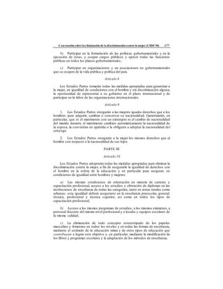 Convención sobre laeliminación de ladiscriminación contra la mujer (CEDCM) 177
b) Participar en la formulación de las políticas gubernamentales y en la
ejecución de éstas, y ocupar cargos públicos y ejercer todas las funciones
públicas en todos los planos gubernamentales;
c) Participar en organizaciones y en asociaciones no gubernamentales
que se ocupen de la vida pública y política del país.
Artículo 8
Los Estados Partes tomarán todas las medidas apropiadas para garantizar a
la mujer, en igualdad de condiciones con el hombre y sin discriminación alguna,
la oportunidad de representar a su gobierno en el plano internacional y de
participar en la labor de las organizaciones internacionales.
Artículo 9
1. Los Estados Partes otorgarán a las mujeres iguales derechos que a los
hombres para adquirir, cambiar o conservar su nacionalidad. Garantizarán, en
particular, que ni el matrimonio con un extranjero ni el cambio de nacionalidad
del marido durante el matrimonio cambien automáticamente la nacionalidad de
la esposa, la conviertan en apátrida o la obliguen a adoptar la nacionalidad del
cónyuge.
2. Los Estados Partes otorgarán a la mujer los mismos derechos que al
hombre con respecto a la nacionalidad de sus hijos.
PARTE III
Artículo 10
Los Estados Partes adoptarán todas las medidas apropiadas para eliminar la
discriminación contra la mujer, a fin de asegurarle la igualdad de derechos con
el hombre en la esfera de la educación y en particular para asegurar, en
condiciones de igualdad entre hombres y mujeres:
a) Las mismas condiciones de orientación en materia de carreras y
capacitación profesional, acceso a los estudios y obtención de diplomas en las
instituciones de enseñanza de todas las categorías, tanto en zonas rurales como
urbanas; esta igualdad deberá asegurarse en la enseñanza preescolar, general,
técnica, profesional y técnica superior, así como en todos los tipos de
capacitación profesional;
b) Acceso a los mismos programas de estudios, a los mismos exámenes, a
personal docente del mismo nivel profesional y a locales y equipos escolares de
la misma calidad;
c) La eliminación de todo concepto estereotipado de los papeles
masculino y femenino en todos los niveles y en todas las formas de enseñanza,
mediante el estímulo de la educación mixta y de otros tipos de educación que
contribuyan a lograr este objetivo y, en particular, mediante la modificación de
los libros y programas escolares y la adaptación de los métodos de enseñanza;
 