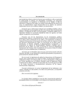 224 Derechos del niño
que permita hacer frente a todos los factores que contribuyen a ello, en particular
el subdesarrollo, la pobreza, las disparidades económicas, las estructuras
socioeconómicas no equitativas, la disfunción de las familias, la falta de
educación, la migración del campo a la ciudad, la discriminación por motivos de
sexo, el comportamiento sexual irresponsable de los adultos, las prácticas
tradicionales nocivas, los conflictos armados y la trata de niños,
Estimando que se deben hacer esfuerzos por sensibilizar al público a fin de
reducir el mercado de consumidores que lleva a la venta de niños, la prostitución
infantil y la utilización de niños en la pornografía, y estimando también que es
importante fortalecer la asociación mundial de todos los agentes, así como
mejorar la represión a nivel nacional,
Tomando nota de las disposiciones de los instrumentos jurídicos
internacionales relativos a la protección de los niños, en particular el Convenio
de La Haya sobre la Protección de los Niños y la Cooperación en materia de
Adopción Internacional, la Convención de La Haya sobre los Aspectos Civiles
del Secuestro Internacional de Niños, la Convención de La Haya sobre la
Jurisdicción, el Derecho Aplicable, el Reconocimiento, la Ejecución y la
Cooperación en materia de Responsabilidad Parental y Medidas para la
Protección de los Niños, así como el Convenio Nº 182 de la Organización
Internacional del Trabajo sobre la prohibición de las peores formas de trabajo
infantil y la acción inmediata para su eliminación,
Alentados por el abrumador apoyo de que goza la Convención sobre los
Derechos del Niño, lo que demuestra la adhesión generalizada a la promoción y
protección de los derechos del niño,
Reconociendo la importancia de aplicar las disposiciones del Programa de
Acción para la Prevención de la Venta de Niños, la Prostitución Infantil y la
Utilización de Niños en la Pornografía, así como la Declaración y el Programa
de Acción aprobado por el Congreso Mundial contra la Explotación Sexual
Comercial de los Niños, celebrado en Estocolmo del 27 al 31 de agosto de 1996,
y las demás decisiones y recomendaciones pertinentes de los órganos
internacionales competentes,
Teniendo debidamente en cuenta la importancia de las tradiciones y los
valores culturales de cada pueblo a los fines de la protección y el desarrollo
armonioso del niño,
Han convenido en lo siguiente:
Artículo 1
Los Estados Partes prohibirán la venta de niños, la prostitución infantil y la
pornografía infantil, de conformidad con lo dispuesto en el presente Protocolo.
Artículo 2
A los efectos del presente Protocolo:
 