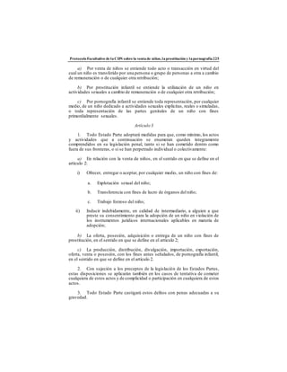 ProtocoloFacultativo de laCDN sobre la ventade niños,laprostitución y lapornografía225
a) Por venta de niños se entiende todo acto o transacción en virtud del
cual un niño es transferido por una persona o grupo de personas a otra a cambio
de remuneración o de cualquier otra retribución;
b) Por prostitución infantil se entiende la utilización de un niño en
actividades sexuales a cambio de remuneración o de cualquier otra retribución;
c) Por pornografía infantil se entiende toda representación, por cualquier
medio, de un niño dedicado a actividades sexuales explícitas, reales o simuladas,
o toda representación de las partes genitales de un niño con fines
primordialmente sexuales.
Artículo 3
1. Todo Estado Parte adoptará medidas para que, como mínimo, los actos
y actividades que a continuación se enumeran queden íntegramente
comprendidos en su legislación penal, tanto si se han cometido dentro como
fuera de sus fronteras, o si se han perpetrado individual o colectivamente:
a) En relación con la venta de niños, en el sentido en que se define en el
artículo 2:
i) Ofrecer, entregar o aceptar, por cualquier medio, un niño con fines de:
a. Explotación sexual del niño;
b. Transferencia con fines de lucro de órganos del niño;
c. Trabajo forzoso del niño;
ii) Inducir indebidamente, en calidad de intermediario, a alguien a que
preste su consentimiento para la adopción de un niño en violación de
los instrumentos jurídicos internacionales aplicables en materia de
adopción;
b) La oferta, posesión, adquisición o entrega de un niño con fines de
prostitución, en el sentido en que se define en el artículo 2;
c) La producción, distribución, divulgación, importación, exportación,
oferta, venta o posesión, con los fines antes señalados, de pornografía infantil,
en el sentido en que se define en el artículo 2.
2. Con sujeción a los preceptos de la legislación de los Estados Partes,
estas disposiciones se aplicarán también en los casos de tentativa de cometer
cualquiera de estos actos y de complicidad o participación en cualquiera de estos
actos.
3. Todo Estado Parte castigará estos delitos con penas adecuadas a su
gravedad.
 