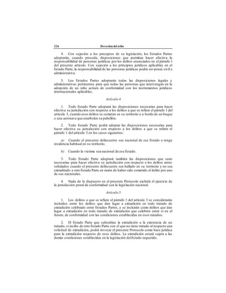 226 Derechos del niño
4. Con sujeción a los preceptos de su legislación, los Estados Partes
adoptarán, cuando proceda, disposiciones que permitan hacer efectiva la
responsabilidad de personas jurídicas por los delitos enunciados en el párrafo 1
del presente artículo. Con sujeción a los principios jurídicos aplicables en el
Estado Parte, la responsabilidad de las personas jurídicas podrá ser penal, civil o
administrativa.
5. Los Estados Partes adoptarán todas las disposiciones legales y
administrativas pertinentes para que todas las personas que intervengan en la
adopción de un niño actúen de conformidad con los instrumentos jurídicos
internacionales aplicables.
Artículo 4
1. Todo Estado Parte adoptará las disposiciones necesarias para hacer
efectiva su jurisdicción con respecto a los delitos a que se refiere el párrafo 1 del
artículo 3, cuando esos delitos se cometan en su territorio o a bordo de un buque
o una aeronave que enarbolen su pabellón.
2. Todo Estado Parte podrá adoptar las disposiciones necesarias para
hacer efectiva su jurisdicción con respecto a los delitos a que se refiere el
párrafo 1 del artículo 3 en los casos siguientes:
a) Cuando el presunto delincuente sea nacional de ese Estado o tenga
residencia habitual en su territorio;
b) Cuando la víctima sea nacional de ese Estado.
3. Todo Estado Parte adoptará también las disposiciones que sean
necesarias para hacer efectiva su jurisdicción con respecto a los delitos antes
señalados cuando el presunto delincuente sea hallado en su territorio y no sea
extraditado a otro Estado Parte en razón de haber sido cometido el delito por uno
de sus nacionales.
4. Nada de lo dispuesto en el presente Protocolo excluirá el ejercicio de
la jurisdicción penal de conformidad con la legislación nacional.
Artículo 5
1. Los delitos a que se refiere el párrafo 1 del artículo 3 se considerarán
incluidos entre los delitos que dan lugar a extradición en todo tratado de
extradición celebrado entre Estados Partes, y se incluirán como delitos que dan
lugar a extradición en todo tratado de extradición que celebren entre sí en el
futuro, de conformidad con las condiciones establecidas en esos tratados.
2. El Estado Parte que subordine la extradición a la existencia de un
tratado, si recibe de otro Estado Parte con el que no tiene tratado al respecto una
solicitud de extradición, podrá invocar el presente Protocolo como base jurídica
para la extradición respecto de esos delitos. La extradición estará sujeta a las
demás condiciones establecidas en la legislación delEstado requerido.
 