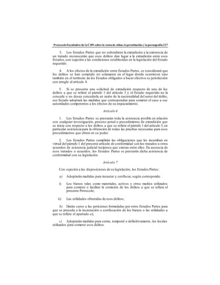ProtocoloFacultativo de laCDN sobre la ventade niños,laprostitución y lapornografía227
3. Los Estados Partes que no subordinen la extradición a la existencia de
un tratado reconocerán que esos delitos dan lugar a la extradición entre esos
Estados,con sujeción a las condiciones establecidas en la legislación del Estado
requerido.
4. A los efectos de la extradición entre Estados Partes, se considerará que
los delitos se han cometido no solamente en el lugar donde ocurrieron sino
también en el territorio de los Estados obligados a hacer efectiva su jurisdicción
con arreglo al artículo 4.
5. Si se presenta una solicitud de extradición respecto de uno de los
delitos a que se refiere el párrafo 1 del artículo 3 y el Estado requerido no la
concede o no desea concederla en razón de la nacionalidad del autor del delito,
ese Estado adoptará las medidas que correspondan para someter el caso a sus
autoridades competentes a los efectos de su enjuiciamiento.
Artículo 6
1. Los Estados Partes se prestarán toda la asistencia posible en relación
con cualquier investigación, proceso penal o procedimiento de extradición que
se inicie con respecto a los delitos a que se refiere el párrafo 1 del artículo 3, en
particular asistencia para la obtención de todas las pruebas necesarias para esos
procedimientos que obren en su poder.
2. Los Estados Partes cumplirán las obligaciones que les incumban en
virtud del párrafo 1 del presente artículo de conformidad con los tratados u otros
acuerdos de asistencia judicial recíproca que existan entre ellos. En ausencia de
esos tratados o acuerdos, los Estados Partes se prestarán dicha asistencia de
conformidad con su legislación.
Artículo 7
Con sujeción a las disposiciones de su legislación, los Estados Partes:
a) Adoptarán medidas para incautar y confiscar, según corresponda:
i) Los bienes tales como materiales, activos y otros medios utilizados
para cometer o facilitar la comisión de los delitos a que se refiere el
presente Protocolo;
ii) Las utilidades obtenidas de esos delitos;
b) Darán curso a las peticiones formuladas por otros Estados Partes para
que se proceda a la incautación o confiscación de los bienes o las utilidades a
que se refiere el apartado a);
c) Adoptarán medidas para cerrar, temporal o definitivamente, los locales
utilizados para cometer esos delitos.
 
