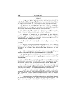 228 Derechos del niño
Artículo 8
1. Los Estados Partes adoptarán medidas adecuadas para proteger en
todas las fases del proceso penal los derechos e intereses de los niños víctimas
de las prácticas prohibidas por el presente Protocolo y, en particular, deberán:
a) Reconocer la vulnerabilidad de los niños víctimas y adaptar los
procedimientos de forma que se reconozcan sus necesidades especiales,
incluidas las necesidades especiales para declarar como testigos;
b) Informar a los niños víctimas de sus derechos, su papel, el alcance, las
fechas y la marcha de las actuaciones y la resolución de la causa;
c) Autorizar la presentación y consideración de las opiniones,
necesidades y preocupaciones de los niños víctimas en las actuaciones en quese
vean afectados sus intereses personales, de una manera compatible con las
normas procesales de la legislación nacional;
d) Prestar la debida asistencia durante todo el proceso a los niños
víctimas;
e) Proteger debidamente la intimidad e identidad de los niños víctimas y
adoptar medidas de conformidad con la legislación nacional para evitar la
divulgación de información que pueda conducir a la identificación de esas
víctimas;
f) Velar por la seguridad de los niños víctimas, así como por la de sus
familias y los testigos a su favor, frente a intimidaciones y represalias;
g) Evitar las demoras innecesarias en la resolución de las causas y en la
ejecución de las resoluciones o decretos por los que se conceda reparación a los
niños víctimas.
2. Los Estados Partes garantizarán que el hecho de haber dudas acerca de
la edad real de la víctima no impida la iniciación de las investigaciones penales,
incluidas las investigaciones encaminadas a determinar la edad de la víctima.
3. Los Estados Partes garantizarán que en el tratamiento por la justicia
penal de los niños víctimas de los delitos enunciados en el presente Protocolo, la
consideración primordial a que se atienda sea el interés superior del niño.
4. Los Estados Partes adoptarán medidas para asegurar una formación
apropiada, particularmente en los ámbitos jurídico y psicológico, de las personas
que trabajen con víctimas de los delitos prohibidos en virtud del presente
Protocolo.
5. Los Estados Partes adoptarán, cuando proceda, medidas para proteger
la seguridad e integridad de las personas u organizaciones dedicadas a la
prevención o la protección y rehabilitación de las víctimas de esos delitos.
 