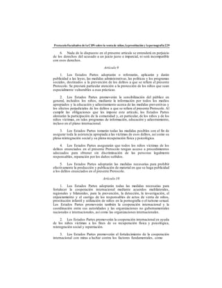 ProtocoloFacultativo de laCDN sobre la ventade niños,laprostitución y lapornografía229
6. Nada de lo dispuesto en el presente artículo se entenderá en perjuicio
de los derechos del acusado a un juicio justo e imparcial, ni será incompatible
con esos derechos.
Artículo 9
1. Los Estados Partes adoptarán o reforzarán, aplicarán y darán
publicidad a las leyes, las medidas administrativas, las políticas y los programas
sociales, destinados a la prevención de los delitos a que se refiere el presente
Protocolo. Se prestará particular atención a la protección de los niños que sean
especialmente vulnerables a esas prácticas.
2. Los Estados Partes promoverán la sensibilización del público en
general, incluidos los niños, mediante la información por todos los medios
apropiados y la educación y adiestramiento acerca de las medidas preventivas y
los efectos perjudiciales de los delitos a que se refiere el presente Protocolo. Al
cumplir las obligaciones que les impone este artículo, los Estados Partes
alentarán la participación de la comunidad y, en particular, de los niños y de los
niños víctimas, en tales programas de información, educación y adiestramiento,
incluso en el plano internacional.
3. Los Estados Partes tomarán todas las medidas posibles con el fin de
asegurar toda la asistencia apropiada a las víctimas de esos delitos, así como su
plena reintegración social y su plena recuperación física y psicológica.
4. Los Estados Partes asegurarán que todos los niños víctimas de los
delitos enunciados en el presente Protocolo tengan acceso a procedimientos
adecuados para obtener sin discriminación de las personas legalmente
responsables, reparación por los daños sufridos.
5. Los Estados Partes adoptarán las medidas necesarias para prohibir
efectivamente la producción y publicación de material en que se haga publicidad
a los delitos enunciados en el presente Protocolo.
Artículo 10
1. Los Estados Partes adoptarán todas las medidas necesarias para
fortalecer la cooperación internacional mediante acuerdos multilaterales,
regionales y bilaterales, para la prevención, la detección, la investigación, el
enjuiciamiento y el castigo de los responsables de actos de venta de niños,
prostitución infantil y utilización de niños en la pornografía o el turismo sexual.
Los Estados Partes promoverán también la cooperación internacional y la
coordinación entre sus autoridades y las organizaciones no gubernamentales
nacionales e internacionales, así como las organizaciones internacionales.
2. Los Estados Partes promoverán la cooperación internacional en ayuda
de los niños víctimas a los fines de su recuperación física y psicológica,
reintegración social y repatriación.
3. Los Estados Partes promoverán el fortalecimiento de la cooperación
internacional con miras a luchar contra los factores fundamentales, como
 
