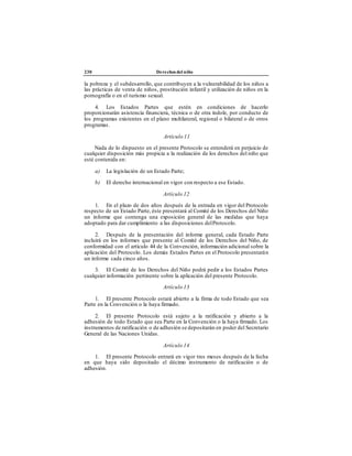 230 Derechos del niño
la pobreza y el subdesarrollo, que contribuyen a la vulnerabilidad de los niños a
las prácticas de venta de niños, prostitución infantil y utilización de niños en la
pornografía o en el turismo sexual.
4. Los Estados Partes que estén en condiciones de hacerlo
proporcionarán asistencia financiera, técnica o de otra índole, por conducto de
los programas existentes en el plano multilateral, regional o bilateral o de otros
programas.
Artículo 11
Nada de lo dispuesto en el presente Protocolo se entenderá en perjuicio de
cualquier disposición más propicia a la realización de los derechos del niño que
esté contenida en:
a) La legislación de un Estado Parte;
b) El derecho internacional en vigor con respecto a ese Estado.
Artículo 12
1. En el plazo de dos años después de la entrada en vigor del Protocolo
respecto de un Estado Parte, éste presentará al Comité de los Derechos del Niño
un informe que contenga una exposición general de las medidas que haya
adoptado para dar cumplimiento a las disposiciones delProtocolo.
2. Después de la presentación del informe general, cada Estado Parte
incluirá en los informes que presente al Comité de los Derechos del Niño, de
conformidad con el artículo 44 de la Convención, información adicional sobre la
aplicación del Protocolo. Los demás Estados Partes en el Protocolo presentarán
un informe cada cinco años.
3. El Comité de los Derechos del Niño podrá pedir a los Estados Partes
cualquier información pertinente sobre la aplicación del presente Protocolo.
Artículo 13
1. El presente Protocolo estará abierto a la firma de todo Estado que sea
Parte en la Convención o la haya firmado.
2. El presente Protocolo está sujeto a la ratificación y abierto a la
adhesión de todo Estado que sea Parte en la Convención o la haya firmado. Los
instrumentos de ratificación o de adhesión se depositarán en poder del Secretario
General de las Naciones Unidas.
Artículo 14
1. El presente Protocolo entrará en vigor tres meses después de la fecha
en que haya sido depositado el décimo instrumento de ratificación o de
adhesión.
 