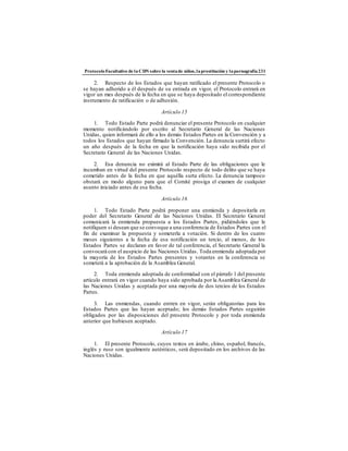 ProtocoloFacultativo de la CDN sobre la ventade niños,laprostitución y lapornografía231
2. Respecto de los Estados que hayan ratificado el presente Protocolo o
se hayan adherido a él después de su entrada en vigor, el Protocolo entrará en
vigor un mes después de la fecha en que se haya depositado el correspondiente
instrumento de ratificación o de adhesión.
Artículo 15
1. Todo Estado Parte podrá denunciar el presente Protocolo en cualquier
momento notificándolo por escrito al Secretario General de las Naciones
Unidas, quien informará de ello a los demás Estados Partes en la Convención y a
todos los Estados que hayan firmado la Convención. La denuncia surtirá efecto
un año después de la fecha en que la notificación haya sido recibida por el
Secretario General de las Naciones Unidas.
2. Esa denuncia no eximirá al Estado Parte de las obligaciones que le
incumban en virtud del presente Protocolo respecto de todo delito que se haya
cometido antes de la fecha en que aquélla surta efecto. La denuncia tampoco
obstará en modo alguno para que el Comité prosiga el examen de cualquier
asunto iniciado antes de esa fecha.
Artículo 16
1. Todo Estado Parte podrá proponer una enmienda y depositarla en
poder del Secretario General de las Naciones Unidas. El Secretario General
comunicará la enmienda propuesta a los Estados Partes, pidiéndoles que le
notifiquen si desean que se convoque a una conferencia de Estados Partes con el
fin de examinar la propuesta y someterla a votación. Si dentro de los cuatro
meses siguientes a la fecha de esa notificación un tercio, al menos, de los
Estados Partes se declaran en favor de tal conferencia, el Secretario General la
convocará con el auspicio de las Naciones Unidas. Toda enmienda adoptada por
la mayoría de los Estados Partes presentes y votantes en la conferencia se
someterá a la aprobación de la Asamblea General.
2. Toda enmienda adoptada de conformidad con el párrafo 1 del presente
artículo entrará en vigor cuando haya sido aprobada por la Asamblea General de
las Naciones Unidas y aceptada por una mayoría de dos tercios de los Estados
Partes.
3. Las enmiendas, cuando entren en vigor, serán obligatorias para los
Estados Partes que las hayan aceptado; los demás Estados Partes seguirán
obligados por las disposiciones del presente Protocolo y por toda enmienda
anterior que hubiesen aceptado.
Artículo 17
1. El presente Protocolo, cuyos textos en árabe, chino, español, francés,
inglés y ruso son igualmente auténticos, será depositado en los archivos de las
Naciones Unidas.
 