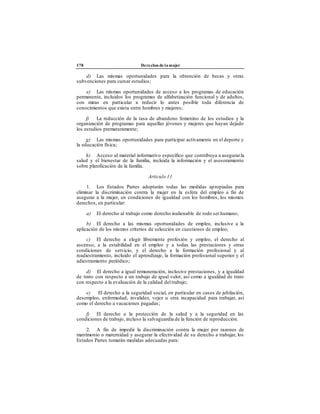 178 Derechos de la mujer
d) Las mismas oportunidades para la obtención de becas y otras
subvenciones para cursar estudios;
e) Las mismas oportunidades de acceso a los programas de educación
permanente, incluidos los programas de alfabetización funcional y de adultos,
con miras en particular a reducir lo antes posible toda diferencia de
conocimientos que exista entre hombres y mujeres;
f) La reducción de la tasa de abandono femenino de los estudios y la
organización de programas para aquellas jóvenes y mujeres que hayan dejado
los estudios prematuramente;
g) Las mismas oportunidades para participar activamente en el deporte y
la educación física;
h) Acceso al material informativo específico que contribuya a asegurarla
salud y el bienestar de la familia, incluida la información y el asesoramiento
sobre planificación de la familia.
Artículo 11
1. Los Estados Partes adoptarán todas las medidas apropiadas para
eliminar la discriminación contra la mujer en la esfera del empleo a fin de
asegurar a la mujer, en condiciones de igualdad con los hombres, los mismos
derechos, en particular:
a) El derecho al trabajo como derecho inalienable de todo ser humano;
b) El derecho a las mismas oportunidades de empleo, inclusive a la
aplicación de los mismos criterios de selección en cuestiones de empleo;
c) El derecho a elegir libremente profesión y empleo, el derecho al
ascenso, a la estabilidad en el empleo y a todas las prestaciones y otras
condiciones de servicio, y el derecho a la formación profesional y al
readiestramiento, incluido el aprendizaje, la formación profesional superior y el
adiestramiento periódico;
d) El derecho a igual remuneración, inclusive prestaciones, y a igualdad
de trato con respecto a un trabajo de igual valor, así como a igualdad de trato
con respecto a la evaluación de la calidad del trabajo;
e) El derecho a la seguridad social, en particular en casos de jubilación,
desempleo, enfermedad, invalidez, vejez u otra incapacidad para trabajar, así
como el derecho a vacaciones pagadas;
f) El derecho a la protección de la salud y a la seguridad en las
condiciones de trabajo, incluso la salvaguardia de la función de reproducción.
2. A fin de impedir la discriminación contra la mujer por razones de
matrimonio o maternidad y asegurar la efectividad de su derecho a trabajar, los
Estados Partes tomarán medidas adecuadas para:
 