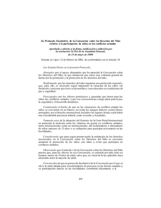 26. Protocolo Facultativo de la Convención sobre los Derechos del Niño
relativo a la participación de niños en los conflictos armados
Aprobado y abierto a la firma, ratificación y adhesión por
la resolución 54/263 de la Asamblea General,
de 25 de mayo de 2000
Entrada en vigor: 12 de febrero de 2002, de conformidad con el artículo 10
Los EstadosPartes en el presente Protocolo,
Alentados por el apoyo abrumador que ha merecido la Convención sobre
los Derechos del Niño, lo que demuestra que existe una voluntad general de
luchar por la promoción y la protección de los derechos del niño,
Reafirmando que los derechos del niño requieren una protección especial y
que, para ello, es necesario seguir mejorando la situación de los niños sin
distinción y procurar que éstos se desarrollen y sean educados en condiciones de
paz y seguridad,
Preocupados por los efectos perniciosos y generales que tienen para los
niños los conflictos armados, y por sus consecuencias a largo plazo para la paz,
la seguridad y el desarrollo duraderos,
Condenando el hecho de que en las situaciones de conflicto armado los
niños se conviertan en un blanco, así como los ataques directos contra bienes
protegidos por el derecho internacional, incluidos los lugares donde suele haber
una considerable presencia infantil, como escuelas y hospitales,
Tomando nota de la adopción del Estatuto de la Corte Penal Internacional,
en particular la inclusión entre los crímenes de guerra en conflictos armados,
tanto internacionales como no internacionales, del reclutamiento o alistamiento
de niños menores de 15 años o su utilización para participar activamente en las
hostilidades,
Considerando que para seguir promoviendo la realización de los derechos
reconocidos en la Convención sobre los Derechos del Niño es necesario
aumentar la protección de los niños con miras a evitar que participen en
conflictos armados,
Observando que el artículo 1 de la Convención sobre los Derechos del Niño
precisa que, para los efectos de esa Convención, se entiende por niño todo ser
humano menor de 18 años de edad, salvo que, en virtud de la ley aplicable, haya
alcanzado antes la mayoría de edad,
Convencidos de que un protocolo facultativo de la Convención por el que se
eleve la edad mínima para el reclutamiento de personas en las fuerzas armadas y
su participación directa en las hostilidades contribuirá eficazmente a la
233
 
