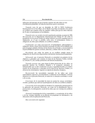 234 Derechos del niño
aplicación del principio de que el interés superior del niño debe ser una
consideración primordial en todas las decisiones que le conciernan,
Tomando nota de que en diciembre de 1995 la XXVI Conferencia
Internacional de la Cruz Roja y de la Media Luna Roja recomendó a las partes
en conflicto que tomaran todas las medidas viables para que los niños menores
de 18 años no participaran en hostilidades,
Tomando nota con satisfacción de la aprobación unánime, en junio de 1999,
del Convenio de la Organización Internacional del Trabajo Nº 182 sobre la
prohibición de las peores formas de trabajo infantil y la acción inmediata para su
eliminación, en el que se prohíbe, entre otros, el reclutamiento forzoso u
obligatorio de niños para utilizarlos en conflictos armados,
Condenando con suma preocupación el reclutamiento, adiestramiento y
utilización dentro y fuera de las fronteras nacionales de niños en hostilidades por
parte de grupos armados distintos de las fuerzas de un Estado, y reconociendo la
responsabilidad de quienes reclutan, adiestran y utilizan niños de este modo,
Recordando que todas las partes en un conflicto armado tienen la
obligación de observar las disposiciones del derecho internacional humanitario,
Subrayando que el presente Protocolo se entenderá sin perjuicio de los
objetivos y principios que contiene la Carta de las Naciones Unidas, incluido
su Artículo 51 y las normas pertinentes del derecho humanitario,
Teniendo presente que, para lograr la plena protección de los niños, en
particular durante los conflictos armados y la ocupación extranjera, es
indispensable que se den condiciones de paz y seguridad basadas en el pleno
respeto de los propósitos y principios de la Carta de las Naciones Unidas y se
observen los instrumentos vigentes en materia de derechos humanos,
Reconociendo las necesidades especiales de los niños que están
especialmente expuestos al reclutamiento o utilización en hostilidades, contra lo
dispuesto en el presente Protocolo, en razón de su situación económica o social
o de su sexo,
Conscientes de la necesidad de tener en cuenta las causas económicas,
sociales y políticas que motivan la participación de niños en conflictos armados,
Convencidos de la necesidad de fortalecer la cooperación internacional en
la aplicación del presente Protocolo, así como de la rehabilitación física y
psicosocial y la reintegración social de los niños que son víctimas de conflictos
armados,
Alentando la participación de las comunidades y, en particular, de los niños
y de las víctimas infantiles en la difusión de programas de información y de
educación sobre la aplicación del Protocolo,
Han convenido en lo siguiente:
 