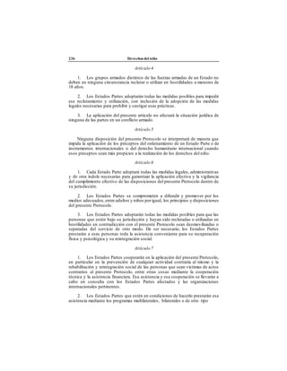 236 Derechos del niño
Artículo 4
1. Los grupos armados distintos de las fuerzas armadas de un Estado no
deben en ninguna circunstancia reclutar o utilizar en hostilidades a menores de
18 años.
2. Los Estados Partes adoptarán todas las medidas posibles para impedir
ese reclutamiento y utilización, con inclusión de la adopción de las medidas
legales necesarias para prohibir y castigar esas prácticas.
3. La aplicación del presente artículo no afectará la situación jurídica de
ninguna de las partes en un conflicto armado.
Artículo 5
Ninguna disposición del presente Protocolo se interpretará de manera que
impida la aplicación de los preceptos del ordenamiento de un Estado Parte o de
instrumentos internacionales o del derecho humanitario internacional cuando
esos preceptos sean más propicios a la realización de los derechos del niño.
Artículo 6
1. Cada Estado Parte adoptará todas las medidas legales, administrativas
y de otra índole necesarias para garantizar la aplicación efectiva y la vigilancia
del cumplimiento efectivo de las disposiciones del presente Protocolo dentro de
su jurisdicción.
2. Los Estados Partes se comprometen a difundir y promover por los
medios adecuados,entre adultos y niños porigual, los principios y disposiciones
del presente Protocolo.
3. Los Estados Partes adoptarán todas las medidas posibles para que las
personas que estén bajo su jurisdicción y hayan sido reclutadas o utilizadas en
hostilidades en contradicción con el presente Protocolo sean desmovilizadas o
separadas del servicio de otro modo. De ser necesario, los Estados Partes
prestarán a esas personas toda la asistencia conveniente para su recuperación
física y psicológica y su reintegración social.
Artículo 7
1. Los Estados Partes cooperarán en la aplicación del presente Protocolo,
en particular en la prevención de cualquier actividad contraria al mismo y la
rehabilitación y reintegración social de las personas que sean víctimas de actos
contrarios al presente Protocolo, entre otras cosas mediante la cooperación
técnica y la asistencia financiera. Esa asistencia y esa cooperación se llevarán a
cabo en consulta con los Estados Partes afectados y las organizaciones
internacionales pertinentes.
2. Los Estados Partes que estén en condiciones de hacerlo prestarán esa
asistencia mediante los programas multilaterales, bilaterales o de otro tipo
 