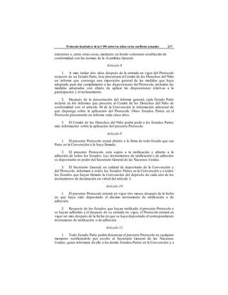 Protocolo facultativo de la CDN sobre los niños en los conflictos armados 237
existentes o, entre otras cosas,mediante un fondo voluntario establecido de
conformidad con las normas de la Asamblea General.
Artículo 8
1. A más tardar dos años después de la entrada en vigor del Protocolo
respecto de un Estado Parte, éste presentará al Comité de los Derechos del Niño
un informe que contenga una exposición general de las medidas que haya
adoptado para dar cumplimiento a las disposiciones del Protocolo, incluidas las
medidas adoptadas con objeto de aplicar las disposiciones relativas a la
participación y el reclutamiento.
2. Después de la presentación del informe general, cada Estado Parte
incluirá en los informes que presente al Comité de los Derechos del Niño de
conformidad con el artículo 44 de la Convención la información adicional de
que disponga sobre la aplicación del Protocolo. Otros Estados Partes en el
Protocolo presentarán un informe cada cinco años.
3. El Comité de los Derechos del Niño podrá pedir a los Estados Partes
más información sobre la aplicación del presente Protocolo.
Artículo 9
1. El presente Protocolo estará abierto a la firma de todo Estado que sea
Parte en la Convención o la haya firmado.
2. El presente Protocolo está sujeto a la ratificación y abierto a la
adhesión de todos los Estados. Los instrumentos de ratificación o de adhesión
se depositarán en poder del Secretario General de las Naciones Unidas.
3. El Secretario General, en calidad de depositario de la Convención y
del Protocolo, informará a todos los Estados Partes en la Convención y a todos
los Estados que hayan firmado la Convención del depósito de cada uno de los
instrumentos de declaración en virtud del artículo 3.
Artículo 10
1. El presente Protocolo entrará en vigor tres meses después de la fecha
en que haya sido depositado el décimo instrumento de ratificación o de
adhesión.
2. Respecto de los Estados que hayan ratificado el presente Protocolo o
se hayan adherido a él después de su entrada en vigor, el Protocolo entrará en
vigor un mes después de la fecha en que se haya depositado el correspondiente
instrumento de ratificación o de adhesión.
Artículo 11
1. Todo Estado Parte podrá denunciar el presente Protocolo en cualquier
momento notificándolo por escrito al Secretario General de las Naciones
Unidas, quien informará de ello a los demás Estados Partes en la Convención y a
 