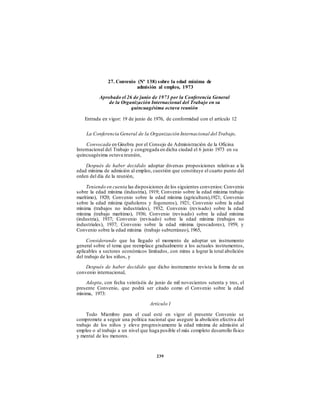 27. Convenio (Nº 138) sobre la edad mínima de
admisión al empleo, 1973
Aprobado el 26 de junio de 1973 por la Conferencia General
de la Organización Internacional del Trabajo en su
quincuagésima octava reunión
Entrada en vigor: 19 de junio de 1976, de conformidad con el artículo 12
La Conferencia General de la Organización Internacional del Trabajo,
Convocada en Ginebra por el Consejo de Administración de la Oficina
Internacional del Trabajo y congregada en dicha ciudad el 6 junio 1973 en su
quincuagésima octava reunión,
Después de haber decidido adoptar diversas proposiciones relativas a la
edad mínima de admisión al empleo, cuestión que constituye el cuarto punto del
orden del día de la reunión,
Teniendo en cuenta las disposiciones de los siguientes convenios: Convenio
sobre la edad mínima (industria), 1919; Convenio sobre la edad mínima trabajo
marítimo), 1920; Convenio sobre la edad mínima (agricultura),1921; Convenio
sobre la edad mínima (pañoleros y fogoneros), 1921; Convenio sobre la edad
mínima (trabajos no industriales), 1932; Convenio (revisado) sobre la edad
mínima (trabajo marítimo), 1936; Convenio (revisado) sobre la edad mínima
(industria), 1937; Convenio (revisado) sobre la edad mínima (trabajos no
industriales), 1937; Convenio sobre la edad mínima (pescadores), 1959, y
Convenio sobre la edad mínima (trabajo subterráneo), 1965,
Considerando que ha llegado el momento de adoptar un instrumento
general sobre el tema que reemplace gradualmente a los actuales instrumentos,
aplicables a sectores económicos limitados, con miras a lograr la total abolición
del trabajo de los niños, y
Después de haber decidido que dicho instrumento revista la forma de un
convenio internacional,
Adopta, con fecha veintiséis de junio de mil novecientos setenta y tres, el
presente Convenio, que podrá ser citado como el Convenio sobre la edad
mínima, 1973:
Artículo 1
Todo Miembro para el cual esté en vigor el presente Convenio se
compromete a seguir una política nacional que asegure la abolición efectiva del
trabajo de los niños y eleve progresivamente la edad mínima de admisión al
empleo o al trabajo a un nivel que haga posible el más completo desarrollo físico
y mental de los menores.
239
 